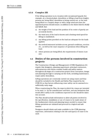 BS 7121-1:2006
10 • © BSI FEBRUARY 2006
4.3.4 Complex lift
If the lifting operation is at a location with exceptional hazards (for
example, at a chemical plant, demolition or lifting a load from height),
persons are being lifted, demolition is being carried out, or the load
being lifted is a complex shape or with a large wind area then the
appointed person should ensure, in addition to the duties listed in 4.3.2
and 4.3.3, that:
a) the weight of the load and the position of its centre of gravity are
accurately known;
b) the wind area of the load is known and a limiting wind speed for
lifting is established;
c) any lifting points provided on the load are adequate for the loads
applied;
d) the method statement includes access, ground conditions, erection
etc., as well as the exact sequence of operations when lifting the
load;
e) where persons are being lifted, the requirements of Annex A are
met.
4.4 Duties of the persons involved in construction
projects
The Construction (Design and Management) (CDM) Regulations [6]
require that designers, planning supervisors, principal contractors,
subcontractors and clients consider health and safety matters
throughout all stages of a construction project from conception, design
and planning through to carrying out the work, including maintenance,
repair and/or demolition.
Lifting operations are commonly carried out using cranes and they
should be included in the Health and Safety Plan required by the
CDM [6] so that factors influencing crane safety can be assessed at a
sufficiently early stage.
When constructing the Plan, the ways in which the cranes are intended
to be used, i.e. by the manufacturer and hirer, and any limitations that
would affect safety in the conditions expected on site should be taken
into account.
The Plan should include information to allow all parties involved in
the specification, installation or use of cranes to be made aware of
the fundamental criteria and planning issues needed to ensure that
lifting operations are initiated and proceed in a logical and safe
manner.
Designers should obtain and make available to the CDM planning
supervisor, information relating to the site and type(s) of crane to be
used.
Licensed
Copy:
Gaynor
Haywood,
Thames
Water
Utilities
Ltd,
Tue
Aug
01
14:03:35
BST
2006,
Uncontrolled
Copy,
(c)
BSI
 