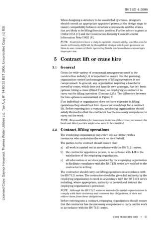 © BSI FEBRUARY 2006 • 11
BS 7121-1:2006
When designing a structure to be assembled by cranes, designers
should consult an appropriate appointed person at the design stage to
ensure compatibility between structure components and the cranes
that are likely to be lifting them into position. Further advice is given in
CIRIA C654 [7] and the Construction Industry Council General
Information Note I 002 [8].
NOTE Contractors have a duty to operate cranes safely, and this can be
made extremely difficult by thoughtless design which puts pressure on
them to use cranes at their operating limits and sometimes encourages
improper use.
5 Contract lift or crane hire
5.1 General
Given the wide variety of contractual arrangements used in the
construction industry, it is important to ensure that the planning,
organization control and management of lifting operations is not
compromised. In general, any organization requiring a load to be
moved by crane, which does not have its own craneage, has two basic
options: hiring a crane (Hired Crane) or employing a contractor to
carry out the lifting operation (Contract Lift). The difference between
the two options is summarized in Figure 2.
If an individual or organization does not have expertise in lifting
operations they should not hire cranes but should opt for a contract
lift. Before entering into a contract, employing organizations should
satisfy themselves that the contractor has the necessary competence to
carry out the work.
NOTE Responsibilities for insurance in terms of the crane, personnel, the
load and third parties might also need to be clarified.
5.2 Contract lifting operations
The employing organization may enter into a contract with a
contractor who undertakes the work on their behalf.
The parties to the contract should ensure that:
a) all work is carried out in accordance with the BS 7121 series;
b) the contractor appoints a person, in accordance with 4.3 to the
satisfaction of the employing organization;
c) all information or services provided by the employing organization
to facilitate compliance with the BS 7121 series are notified to the
contractor in writing.
The contractor should carry out lifting operations in accordance with
the BS 7121 series. The contractor should be given full authority by the
employing organization to work in accordance with the BS 7121 series
including, where appropriate, authority to control and instruct the
employing organization’s personnel.
NOTE Although the BS 7121 series is intended to assist organizations to
comply with their statutory and common law obligations, it does not
relieve them from these obligations.
Before entering into a contract, employing organizations should ensure
that the contractor has the necessary competence to carry out the work
in accordance with the BS 7121 series.
Licensed
Copy:
Gaynor
Haywood,
Thames
Water
Utilities
Ltd,
Tue
Aug
01
14:03:35
BST
2006,
Uncontrolled
Copy,
(c)
BSI
 