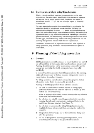 © BSI FEBRUARY 2006 • 13
BS 7121-1:2006
5.3 User’s duties when using hired cranes
When a crane is hired out together with an operator to the user
organization, the crane owner should provide a competent operator
and a crane that is properly maintained, inspected and tested in
accordance with BS 7121-2, and has a current report of thorough
examination.
The user organization retains the responsibility for nominating the
appointed person in accordance with 4.3 and for following the
recommendations given in the BS 7121 series. Notwithstanding any
advice the crane owner might have offered concerning the selection of
a particular crane or any other relevant matter, for example clearances,
ground conditions, the responsibility for ensuring that the crane is of a
suitable type, size and capacity for the task being undertaken and for
planning the operation remains with the user organization.
Therefore if an individual or organization does not have expertise in
lifting operations, they should not hire cranes but should opt for a
contract lift.
6 Planning of the lifting operation
6.1 General
All lifting operations should be planned to ensure that they are carried
out safely and that all foreseeable risks have been taken into account.
Planning should be carried out by an appointed person who has the
appropriate knowledge for the lift being undertaken (see 4.3.2
and 4.3.3).
In cases of repetitive or routine basic lifting operations, this planning
might only be necessary in the first instance, with periodic reviews to
ensure that no factors have changed.
For lifting operations carried out on construction projects, further
information on the duties of personnel is given in 4.4.
Planning of the lifting operation should take into account:
a) the load, its characteristics and the method of lifting paying
particular attention when loads are lifted out of water, e.g. flow,
suction and loss of buoyancy;
NOTE It may also be necessary to make allowance for any adhesion
between the load and its support.
b) the selection of a suitable crane(s) appropriate to the operation
ensuring that adequate clearances are maintained between the
load(s) and the crane structure (see Clause 9);
c) the selection of accessories for lifting/lifting attachments, the
weight to be taken into account when assessing the load on the
crane(s);
d) the position of the crane(s) and of the load before, during and
after the operation;
e) the site of the operation including proximity hazards, space
availability and suitability of the ground or foundations;
Licensed
Copy:
Gaynor
Haywood,
Thames
Water
Utilities
Ltd,
Tue
Aug
01
14:03:35
BST
2006,
Uncontrolled
Copy,
(c)
BSI
 