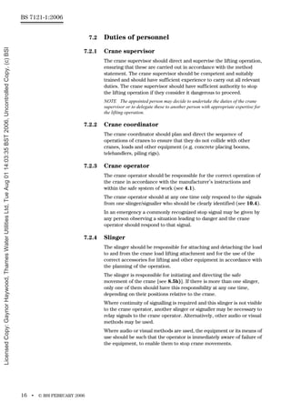 BS 7121-1:2006
16 • © BSI FEBRUARY 2006
7.2 Duties of personnel
7.2.1 Crane supervisor
The crane supervisor should direct and supervise the lifting operation,
ensuring that these are carried out in accordance with the method
statement. The crane supervisor should be competent and suitably
trained and should have sufficient experience to carry out all relevant
duties. The crane supervisor should have sufficient authority to stop
the lifting operation if they consider it dangerous to proceed.
NOTE The appointed person may decide to undertake the duties of the crane
supervisor or to delegate these to another person with appropriate expertise for
the lifting operation.
7.2.2 Crane coordinator
The crane coordinator should plan and direct the sequence of
operations of cranes to ensure that they do not collide with other
cranes, loads and other equipment (e.g. concrete placing booms,
telehandlers, piling rigs).
7.2.3 Crane operator
The crane operator should be responsible for the correct operation of
the crane in accordance with the manufacturer’s instructions and
within the safe system of work (see 4.1).
The crane operator should at any one time only respond to the signals
from one slinger/signaller who should be clearly identified (see 10.4).
In an emergency a commonly recognized stop signal may be given by
any person observing a situation leading to danger and the crane
operator should respond to that signal.
7.2.4 Slinger
The slinger should be responsible for attaching and detaching the load
to and from the crane load lifting attachment and for the use of the
correct accessories for lifting and other equipment in accordance with
the planning of the operation.
The slinger is responsible for initiating and directing the safe
movement of the crane [see 8.5h)]. If there is more than one slinger,
only one of them should have this responsibility at any one time,
depending on their positions relative to the crane.
Where continuity of signalling is required and this slinger is not visible
to the crane operator, another slinger or signaller may be necessary to
relay signals to the crane operator. Alternatively, other audio or visual
methods may be used.
Where audio or visual methods are used, the equipment or its means of
use should be such that the operator is immediately aware of failure of
the equipment, to enable them to stop crane movements.
Licensed
Copy:
Gaynor
Haywood,
Thames
Water
Utilities
Ltd,
Tue
Aug
01
14:03:35
BST
2006,
Uncontrolled
Copy,
(c)
BSI
 