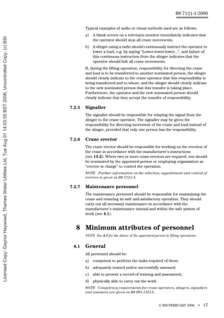 © BSI FEBRUARY 2006 • 17
BS 7121-1:2006
Typical examples of audio or visual methods used are as follows.
a) A blank screen on a television monitor immediately indicates that
the operator should stop all crane movements.
b) A slinger using a radio should continuously instruct the operator to
lower a load, e.g. by saying “Lower-lower-lower...”, and failure of
this continuous instruction from the slinger indicates that the
operator should halt all crane movements.
If, during the lifting operation, responsibility for directing the crane
and load is to be transferred to another nominated person, the slinger
should clearly indicate to the crane operator that this responsibility is
being transferred and to whom, and the slinger should clearly indicate
to the new nominated person that this transfer is taking place.
Furthermore, the operator and the new nominated person should
clearly indicate that they accept the transfer of responsibility.
7.2.5 Signaller
The signaller should be responsible for relaying the signal from the
slinger to the crane operator. The signaller may be given the
responsibility for directing movement of the crane and load instead of
the slinger, provided that only one person has the responsibility.
7.2.6 Crane erector
The crane erector should be responsible for working on the erection of
the crane in accordance with the manufacturer’s instructions
(see 13.2). Where two or more crane erectors are required, one should
be nominated by the appointed person or employing organization as
“erector in charge” to control the operation.
NOTE Further information on the selection, appointment and control of
erectors is given in BS 7121-5.
7.2.7 Maintenance personnel
The maintenance personnel should be responsible for maintaining the
crane and ensuring its safe and satisfactory operation. They should
carry out all necessary maintenance in accordance with the
manufacturer’s maintenance manual and within the safe system of
work (see 4.1).
8 Minimum attributes of personnel
NOTE See 4.3 for the duties of the appointed person in lifting operations.
8.1 General
All personnel should be:
a) competent to perform the tasks required of them;
b) adequately trained and/or successfully assessed;
c) able to present a record of training and assessment;
d) physically able to carry out the work.
NOTE Competency requirements for crane operators, slingers, signallers
and assessors are given in BS ISO 15513.
Licensed
Copy:
Gaynor
Haywood,
Thames
Water
Utilities
Ltd,
Tue
Aug
01
14:03:35
BST
2006,
Uncontrolled
Copy,
(c)
BSI
 