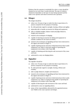 © BSI FEBRUARY 2006 • 19
BS 7121-1:2006
Evidence that the operator is medically fit to drive a crane should be
obtained at not more than 5 yearly intervals. The type of evidence
obtained is dependant on the type of crane being operated and the
risks to the operator and others involved in the operation.
8.5 Slinger
The slinger should be:
a) either over 18 years of age or under the direct supervision of a
person competent for the purpose of training;
b) fit, with particular regard to eyesight, hearing, reflexes and agility;
c) physically able to handle accessories for lifting and equipment;
d) able to establish weights, balance loads and judge distances,
heights and clearances;
e) trained in the techniques of slinging;
f) capable of selecting accessories for lifting and equipment in
suitable condition for the load to be lifted;
g) trained in the techniques of signalling and have been instructed in
the signal code shown in Figure 3;
h) capable of giving precise and clear verbal instructions where audio
equipment (e.g. radio) is used and capable of operating the
equipment in accordance with Clause 20;
i) capable of initiating and directing the safe movement of the crane
and load;
j) authorized to carry out slinging duties.
8.6 Signaller
The signaller should be:
a) either over 18 years of age or under the direct supervision of a
person competent for the purpose of training;
b) fit, with particular regard to eyesight, hearing, reflexes and
mobility;
c) able to judge distances, heights and clearances;
d) trained in the techniques of signalling and have been instructed in
the signal code shown in Figure 3;
e) capable of giving precise and clear verbal instructions where audio
equipment (e.g. radio) is employed and capable of operating the
equipment in accordance with Clause 20;
f) capable of directing the safe movement of the crane and load;
g) authorized to carry out signalling duties;
h) aware of the responsibilities allocated by the appointed person
(see 7.2.5) to the crane operator and slinger.
Licensed
Copy:
Gaynor
Haywood,
Thames
Water
Utilities
Ltd,
Tue
Aug
01
14:03:35
BST
2006,
Uncontrolled
Copy,
(c)
BSI
 