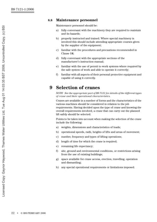 BS 7121-1:2006
22 • © BSI FEBRUARY 2006
8.8 Maintenance personnel
Maintenance personnel should be:
a) fully conversant with the machinery they are required to maintain
and its hazards;
b) properly instructed and trained. Where special machinery is
involved this should include attending appropriate courses given
by the supplier of the equipment;
c) familiar with the procedures and precautions recommended in
Clause 14;
d) fully conversant with the appropriate sections of the
manufacturer’s instruction manual;
e) familiar with the use of permit to work systems where required by
the safe system of work and able to operate it correctly;
f) familiar with all aspects of their personal protective equipment and
capable of using it correctly.
9 Selection of cranes
NOTE See the appropriate part of BS 7121 for details of the different types
of crane and their operational characteristics.
Cranes are available in a number of forms and the characteristics of the
various machines should be considered in relation to the job
requirements. Having decided upon the type of crane and knowing the
overall requirements involved, a crane that can carry out the planned
lift safely should be selected.
Points to be taken into account when making the selection of the crane
include the following:
a) weights, dimensions and characteristics of loads;
b) operational speeds, radii, heights of lifts and areas of movement;
c) number, frequency and types of lifting operations;
d) length of time for which the crane is required;
e) remaining life expectancy;
f) site, ground and environmental conditions, or restrictions arising
from the use of existing buildings;
g) space available for crane access, erection, travelling, operation
and dismantling;
h) any special operational requirements or limitations imposed.
Licensed
Copy:
Gaynor
Haywood,
Thames
Water
Utilities
Ltd,
Tue
Aug
01
14:03:35
BST
2006,
Uncontrolled
Copy,
(c)
BSI
 