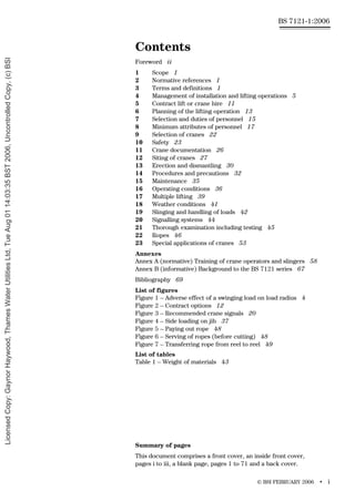 © BSI FEBRUARY 2006 • i
BS 7121-1:2006
Contents
Foreword ii
1 Scope 1
2 Normative references 1
3 Terms and definitions 1
4 Management of installation and lifting operations 5
5 Contract lift or crane hire 11
6 Planning of the lifting operation 13
7 Selection and duties of personnel 15
8 Minimum attributes of personnel 17
9 Selection of cranes 22
10 Safety 23
11 Crane documentation 26
12 Siting of cranes 27
13 Erection and dismantling 30
14 Procedures and precautions 32
15 Maintenance 35
16 Operating conditions 36
17 Multiple lifting 39
18 Weather conditions 41
19 Slinging and handling of loads 42
20 Signalling systems 44
21 Thorough examination including testing 45
22 Ropes 46
23 Special applications of cranes 53
Annexes
Annex A (normative) Training of crane operators and slingers 58
Annex B (informative) Background to the BS 7121 series 67
Bibliography 69
List of figures
Figure 1 – Adverse effect of a swinging load on load radius 4
Figure 2 – Contract options 12
Figure 3 – Recommended crane signals 20
Figure 4 – Side loading on jib 37
Figure 5 – Paying out rope 48
Figure 6 – Serving of ropes (before cutting) 48
Figure 7 – Transferring rope from reel to reel 49
List of tables
Table 1 – Weight of materials 43
Summary of pages
This document comprises a front cover, an inside front cover,
pages i to iii, a blank page, pages 1 to 71 and a back cover.
Licensed
Copy:
Gaynor
Haywood,
Thames
Water
Utilities
Ltd,
Tue
Aug
01
14:03:35
BST
2006,
Uncontrolled
Copy,
(c)
BSI
 