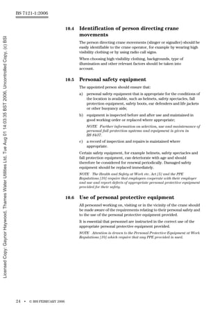 BS 7121-1:2006
24 • © BSI FEBRUARY 2006
10.4 Identification of person directing crane
movements
The person directing crane movements (slinger or signaller) should be
easily identifiable to the crane operator, for example by wearing high
visibility clothing or by using radio call signs.
When choosing high visibility clothing, backgrounds, type of
illumination and other relevant factors should be taken into
account.
10.5 Personal safety equipment
The appointed person should ensure that:
a) personal safety equipment that is appropriate for the conditions of
the location is available, such as helmets, safety spectacles, fall
protection equipment, safety boots, ear defenders and life jackets
or other buoyancy aids;
b) equipment is inspected before and after use and maintained in
good working order or replaced where appropriate;
NOTE Further information on selection, use and maintenance of
personal fall protection systems and equipment is given in
BS 8437.
c) a record of inspection and repairs is maintained where
appropriate.
Certain safety equipment, for example helmets, safety spectacles and
fall protection equipment, can deteriorate with age and should
therefore be considered for renewal periodically. Damaged safety
equipment should be replaced immediately.
NOTE The Health and Safety at Work etc. Act [5] and the PPE
Regulations [10] require that employees cooperate with their employer
and use and report defects of appropriate personal protective equipment
provided for their safety.
10.6 Use of personal protective equipment
All personnel working on, visiting or in the vicinity of the crane should
be made aware of the requirements relating to their personal safety and
to the use of the personal protective equipment provided.
It is essential that personnel are instructed in the correct use of the
appropriate personal protective equipment provided.
NOTE Attention is drawn to the Personal Protective Equipment at Work
Regulations [10] which require that any PPE provided is used.
Licensed
Copy:
Gaynor
Haywood,
Thames
Water
Utilities
Ltd,
Tue
Aug
01
14:03:35
BST
2006,
Uncontrolled
Copy,
(c)
BSI
 