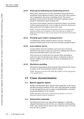 BS 7121-1:2006
26 • © BSI FEBRUARY 2006
10.9.3 Wind-speed indicating and monitoring devices
Where fitted, anemometers or other wind-speed measuring devices
should have their indicators located in clear view of the crane operator
and, if appropriate, the person controlling the lift. The correct
operation of these devices should be determined regularly and they
should be maintained in good working order.
The sensor of the indicator should be positioned so that it can measure
air flow uninterrupted by the crane or adjacent structures. Sensors are
often positioned on the highest point of the crane.
NOTE Frequent calibration of wind-speed indicators is not generally
required as they are an indicator to the crane operator to assist in a
judgement about when to take a crane out of service because of increasing
wind speed.
10.9.4 Working space limiter (zoning device)
A working space limiter should be fitted to prevent a fixed load
attachment and/or parts of the crane from entering a prohibited space.
10.9.5 Anti-collision device
An anti-collision device(s) should be used to prevent a fixed load
attachment and cranes or parts of cranes from colliding when they are
manoeuvred simultaneously in the same space.
These devices are a useful aid to the operator when operating on
multi-crane sites but should not be relied on exclusively in place of
operator vigilance and a safe system of work, including the use of
“crash radios”.
10.9.6 Machinery guarding
All machinery guarding should be properly fitted whenever the crane is
in motion or use and maintained in good condition.
NOTE Attention is drawn to PD 5304, ISO 11660-2 and the appropriate
crane specifications.
11 Crane documentation
11.1 Rated capacity charts
Readily understandable rated capacity charts applicable to the various
specified operating conditions of the crane, with appropriate de-rating
for special applications such as magnet or grabbing duties, should be
prominently displayed to the operator.
NOTE Operation of the crane outside these parameters, even in an
unloaded situation could be dangerous.
11.2 Instruction manuals
Operating instructions in the appropriate language(s), containing
adequate information on the erection, use, alteration and dismantling
of the crane should either be kept on site or with the crane if it moves
from one site to another.
Licensed
Copy:
Gaynor
Haywood,
Thames
Water
Utilities
Ltd,
Tue
Aug
01
14:03:35
BST
2006,
Uncontrolled
Copy,
(c)
BSI
 