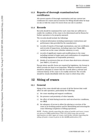 © BSI FEBRUARY 2006 • 27
BS 7121-1:2006
11.3 Reports of thorough examination/test
certificates
All current reports of thorough examination and any current test
certificates for cranes and accessories for lifting should either be kept
on site or with the crane if it moves from one site to another.
11.4 Records
Records should be maintained for each crane that are sufficient to
enable the condition of the crane to be determined and its fitness for
further operation to be properly assessed.
The records should include the following:
a) technical information including maintenance instructions and
performance data provided by the manufacturer;
b) records of reports of thorough examinations, any test certificates
and records of inspections, including ropes (see Clause 22),
carried out on the crane (whether statutory or not);
c) records of significant repairs and modifications to the crane
including renewal of major parts and confirmation of completion
including signatures of responsible person(s);
d) details of occurrences that are of more than short-term relevance
[see 14.3 c), d) and e)].
Except where specific forms are required by legislation, the format in
which records are kept is not important. Whatever method is used
should be adequate to ensure that the records allow a relevant and
coherent history of the crane to be readily retrieved. The records
should be clearly identifiable with the crane to which they refer.
12 Siting of cranes
12.1 General
Siting of the crane should take account of all the factors that could
affect its safe operation, particularly the following:
a) the crane standing and support conditions;
b) the presence and proximity of other hazards;
c) the effect of wind during in-service and out-of-service conditions,
see 18.2;
d) the adequacy of access to allow the placing or erection of the
crane in its working position and for dismantling and removing the
crane following completion of lifting operations.
NOTE Further details regarding the siting of mobile and tower cranes
are given in CIRIA publication C703 [12] which may also provide
information on other types of cranes, and further details regarding the
siting of loader cranes is given in the ALLMI publication [13].
Licensed
Copy:
Gaynor
Haywood,
Thames
Water
Utilities
Ltd,
Tue
Aug
01
14:03:35
BST
2006,
Uncontrolled
Copy,
(c)
BSI
 