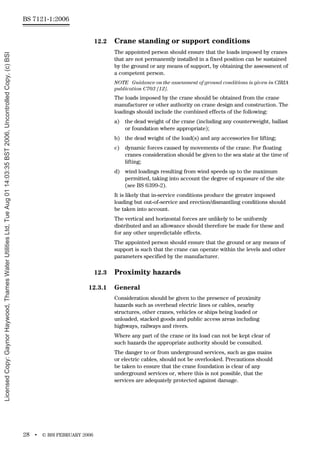 BS 7121-1:2006
28 • © BSI FEBRUARY 2006
12.2 Crane standing or support conditions
The appointed person should ensure that the loads imposed by cranes
that are not permanently installed in a fixed position can be sustained
by the ground or any means of support, by obtaining the assessment of
a competent person.
NOTE Guidance on the assessment of ground conditions is given in CIRIA
publication C703 [12].
The loads imposed by the crane should be obtained from the crane
manufacturer or other authority on crane design and construction. The
loadings should include the combined effects of the following:
a) the dead weight of the crane (including any counterweight, ballast
or foundation where appropriate);
b) the dead weight of the load(s) and any accessories for lifting;
c) dynamic forces caused by movements of the crane. For floating
cranes consideration should be given to the sea state at the time of
lifting;
d) wind loadings resulting from wind speeds up to the maximum
permitted, taking into account the degree of exposure of the site
(see BS 6399-2).
It is likely that in-service conditions produce the greater imposed
loading but out-of-service and erection/dismantling conditions should
be taken into account.
The vertical and horizontal forces are unlikely to be uniformly
distributed and an allowance should therefore be made for these and
for any other unpredictable effects.
The appointed person should ensure that the ground or any means of
support is such that the crane can operate within the levels and other
parameters specified by the manufacturer.
12.3 Proximity hazards
12.3.1 General
Consideration should be given to the presence of proximity
hazards such as overhead electric lines or cables, nearby
structures, other cranes, vehicles or ships being loaded or
unloaded, stacked goods and public access areas including
highways, railways and rivers.
Where any part of the crane or its load can not be kept clear of
such hazards the appropriate authority should be consulted.
The danger to or from underground services, such as gas mains
or electric cables, should not be overlooked. Precautions should
be taken to ensure that the crane foundation is clear of any
underground services or, where this is not possible, that the
services are adequately protected against damage.
Licensed
Copy:
Gaynor
Haywood,
Thames
Water
Utilities
Ltd,
Tue
Aug
01
14:03:35
BST
2006,
Uncontrolled
Copy,
(c)
BSI
 