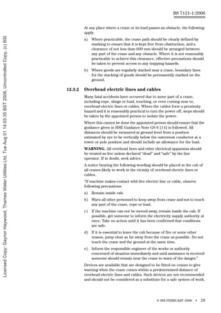 © BSI FEBRUARY 2006 • 29
BS 7121-1:2006
At any place where a crane or its load passes an obstacle, the following
apply.
a) Where practicable, the crane path should be clearly defined by
marking to ensure that it is kept free from obstruction, and a
clearance of not less than 600 mm should be arranged between
any part of the crane and any obstacle. Where it is not reasonably
practicable to achieve this clearance, effective precautions should
be taken to prevent access to any trapping hazards.
b) Where goods are regularly stacked near a crane, boundary lines
for the stacking of goods should be permanently marked on the
ground.
12.3.2 Overhead electric lines and cables
Many fatal accidents have occurred due to some part of a crane,
including rope, slings or load, touching, or even coming near to,
overhead electric lines or cables. Where the cables form a proximity
hazard and it is reasonably practical to turn the power off, steps should
be taken by the appointed person to isolate the power.
Where this cannot be done the appointed person should ensure that the
guidance given in HSE Guidance Note GS 6 [14] is followed. All
distances should be measured at ground level from a position
estimated by eye to be vertically below the outermost conductor at a
tower or pole position and should include an allowance for the load.
WARNING. All overhead lines and other electrical apparatus should
be treated as live unless declared “dead” and “safe” by the line
operator. If in doubt, seek advice.
A notice bearing the following wording should be placed in the cab of
all cranes likely to work in the vicinity of overhead electric lines or
cables.
“If machine makes contact with live electric line or cable, observe
following precautions.
a) Remain inside cab.
b) Warn all other personnel to keep away from crane and not to touch
any part of the crane, rope or load.
c) If the machine can not be moved away, remain inside the cab. If
possible, get someone to inform the electricity supply authority at
once. Take no action until it has been confirmed that conditions
are safe.
d) If it is essential to leave the cab because of fire or some other
reason, jump clear as far away from the crane as possible. Do not
touch the crane and the ground at the same time.
e) Inform the responsible engineer of the works or authority
concerned of situation immediately and until assistance is received
someone should remain near the crane to warn of the danger.”
Devices are available that are designed to be fitted on cranes to give
warning when the crane comes within a predetermined distance of
overhead electric lines and cables. Such devices are not recommended
and should not be considered as a substitute for a safe system of work.
Licensed
Copy:
Gaynor
Haywood,
Thames
Water
Utilities
Ltd,
Tue
Aug
01
14:03:35
BST
2006,
Uncontrolled
Copy,
(c)
BSI
 