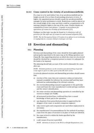 BS 7121-1:2006
30 • © BSI FEBRUARY 2006
12.3.3 Crane control in the vicinity of aerodromes/airfields
If a crane is to be used within 6 km of an aerodrome/airfield and its
height exceeds 10 m or that of surrounding structures or trees, if
higher, the appointed person should consult the aerodrome/airfield
manager for prior permission to work. Restrictions could be placed on
the overall height of the crane and there could be a requirement to fit
warning (obstacle) lights to the top of the crane. Further details are
contained in Cranes and planes – A guide to procedures for
operation of cranes in vicinity of aerodromes [15].
Guidance on this topic can also be found in A voluntary code of
practice for the safe use of cranes in and around airports [16].
NOTE The Air Navigation Order [17] makes it an offence to act recklessly
or negligently in a manner likely to endanger aircraft.
13 Erection and dismantling
13.1 Planning
Erection and dismantling of the crane should be thoroughly planned
and properly supervised in the same way as the lifting operation (see
Clause 6). Any supporting structure on which the crane is to be erected
should be checked by a competent person to ensure it is adequate for
the loads to be imposed.
The planning should take account of the need to dismantle the crane
after use.
NOTE Detailed guidance on the erection and dismantling of specific
crane types is given in other parts of the BS 7121 series.
A correctly planned erection and dismantling procedure should ensure
that:
a) erection of the crane does not commence unless an instruction
manual is available for reference by erection staff and they have
indicated an understanding of its relevant contents;
b) the erection/dismantling manual is appropriate to the particular
crane and bears the crane manufacturer’s serial and type numbers
and the owner’s identification;
c) the entire erection and dismantling operation is controlled by the
erector in charge (see 7.2.6);
d) all personnel involved have confirmed they have a sound
knowledge of their part in the operation;
e) any departure from prescribed procedure is approved by the
designer of the crane or another competent engineer;
f) only correct parts and components are used when replacement is
necessary;
g) the manufacturer’s recommendations for the method of moving a
crane from the place of erection to its place of work are followed;
h) the crane is level to within the limits specified by the
manufacturer;
i) a safe means of access is provided.
NOTE Attention is drawn to the Work at Height Regulations [11].
Licensed
Copy:
Gaynor
Haywood,
Thames
Water
Utilities
Ltd,
Tue
Aug
01
14:03:35
BST
2006,
Uncontrolled
Copy,
(c)
BSI
 