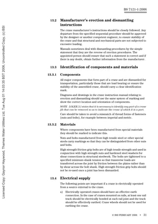 © BSI FEBRUARY 2006 • 31
BS 7121-1:2006
13.2 Manufacturer’s erection and dismantling
instructions
The crane manufacturer’s instructions should be closely followed. Any
departure from the specified sequential procedure should be approved
by the designer or another competent engineer, to ensure stability of
the crane and that structural and mechanical parts are not subjected to
excessive loading.
Manuals sometimes deal with dismantling procedures by the simple
statement that they are the reverse of erection procedures. The
appointed person should ensure that such a statement is correct and if
there is any doubt, obtain further information from the manufacturer.
13.3 Identification of components and materials
13.3.1 Components
All major components that form part of a crane and are dismantled for
transportation, particularly those that are load bearing or ensure the
stability of the assembled crane, should carry a clear identification
mark.
Diagrams and drawings in the crane instruction manual relating to
erection and dismantling should use the same system of marking and
show the correct location and orientation of components.
NOTE LOLER [1] states that it is necessary to identify any part of a crane
jib that can be removed so as to indicate the crane of which it is a part.
Care should be taken to avoid a mismatch of thread forms of fasteners
(nuts and bolts), for example between imperial and metric.
13.3.2 Materials
Where components have been manufactured from special materials
they should be marked to indicate this.
Nuts and bolts manufactured from high tensile steel or other special
steels carry markings so that they can be distinguished from other nuts
and bolts.
High strength friction grip bolts are of high tensile strength and used in
conjunction with high strength nuts and hardened steel washers for
shear connections in structural steelwork. The bolts are tightened to a
specified minimum shank tension so that transverse loads are
transferred across the joint by friction between the plates rather than
by shear across the bolt shank. High strength friction grip bolts should
not be re-used once a joint has been dismantled.
13.4 Electrical supply
The following points are important if a crane is electrically operated
from a source external to the crane.
a) Electrically operated cranes should have an effective earth
connection. In the case of cranes mounted on rails, at least one rail
track should be electrically bonded at each rail joint and the track
should be effectively earthed. Crane wheels should not be used for
earthing the crane.
Licensed
Copy:
Gaynor
Haywood,
Thames
Water
Utilities
Ltd,
Tue
Aug
01
14:03:35
BST
2006,
Uncontrolled
Copy,
(c)
BSI
 