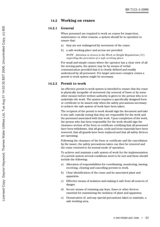 © BSI FEBRUARY 2006 • 33
BS 7121-1:2006
14.2 Working on cranes
14.2.1 General
When personnel are required to work on cranes for inspection,
maintenance or other reasons, a system should be in operation to
ensure that:
a) they are not endangered by movement of the crane;
b) a safe working place and access are provided.
NOTE Attention is drawn to the Work at Height Regulations [11]
regarding the provision of a safe working place.
For small and simple cranes where the operator has a clear view of all
the moving parts, the system may be by means of verbal
communication provided that it is clearly defined and readily
understood by all personnel. For larger and more complex cranes a
permit to work system might be necessary.
14.2.2 Permit to work
An effective permit to work system is intended to ensure that the crane
is physically incapable of movement (by removal of fuses or by some
other means) before written authority is given to the person who is to
undertake the work. The system requires a specifically designed form
or certificate to be issued only when the safety precautions necessary
to achieve the safe system of work have been taken.
The recipient of the permit to work should sign the document and take
it into safe custody noting that they are responsible for the work and
the personnel associated with that work. Upon completion of the work,
the person who has been responsible for the work should sign the
clearance section of the form or certificate certifying that all personnel
have been withdrawn, that all gear, tools and loose materials have been
removed, that all guards have been replaced and that all safety devices
are operating.
Following the clearance of the form or certificate and the cancellation
by the issuer, the safety precautions taken can then be removed and
the crane returned to its normal mode of operation.
To achieve and maintain a safe system of work for the implementation
of a permit system several conditions need to be met and these should
include the following:
a) Allocation of responsibilities for coordinating, monitoring, issuing,
receiving, clearing and cancelling permits to work.
b) Clear identification of the crane and its associated plant and
apparatus.
c) Effective means of isolation and making it safe from all sources of
danger.
d) Secure means of retaining any keys, fuses or other devices
essential for maintaining the isolation of plant and apparatus.
e) Demarcation of, and any special precautions taken to maintain, a
safe working area.
Licensed
Copy:
Gaynor
Haywood,
Thames
Water
Utilities
Ltd,
Tue
Aug
01
14:03:35
BST
2006,
Uncontrolled
Copy,
(c)
BSI
 