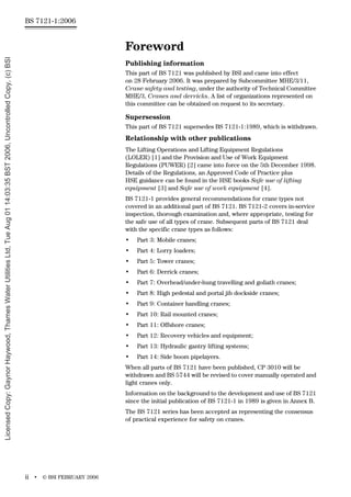 BS 7121-1:2006
ii • © BSI FEBRUARY 2006
Foreword
Publishing information
This part of BS 7121 was published by BSI and came into effect
on 28 February 2006. It was prepared by Subcommittee MHE/3/11,
Crane safety and testing, under the authority of Technical Committee
MHE/3, Cranes and derricks. A list of organizations represented on
this committee can be obtained on request to its secretary.
Supersession
This part of BS 7121 supersedes BS 7121-1:1989, which is withdrawn.
Relationship with other publications
The Lifting Operations and Lifting Equipment Regulations
(LOLER) [1] and the Provision and Use of Work Equipment
Regulations (PUWER) [2] came into force on the 5th December 1998.
Details of the Regulations, an Approved Code of Practice plus
HSE guidance can be found in the HSE books Safe use of lifting
equipment [3] and Safe use of work equipment [4].
BS 7121-1 provides general recommendations for crane types not
covered in an additional part of BS 7121. BS 7121-2 covers in-service
inspection, thorough examination and, where appropriate, testing for
the safe use of all types of crane. Subsequent parts of BS 7121 deal
with the specific crane types as follows:
• Part 3: Mobile cranes;
• Part 4: Lorry loaders;
• Part 5: Tower cranes;
• Part 6: Derrick cranes;
• Part 7: Overhead/under-hung travelling and goliath cranes;
• Part 8: High pedestal and portal jib dockside cranes;
• Part 9: Container handling cranes;
• Part 10: Rail mounted cranes;
• Part 11: Offshore cranes;
• Part 12: Recovery vehicles and equipment;
• Part 13: Hydraulic gantry lifting systems;
• Part 14: Side boom pipelayers.
When all parts of BS 7121 have been published, CP 3010 will be
withdrawn and BS 5744 will be revised to cover manually operated and
light cranes only.
Information on the background to the development and use of BS 7121
since the initial publication of BS 7121-1 in 1989 is given in Annex B.
The BS 7121 series has been accepted as representing the consensus
of practical experience for safety on cranes.
Licensed
Copy:
Gaynor
Haywood,
Thames
Water
Utilities
Ltd,
Tue
Aug
01
14:03:35
BST
2006,
Uncontrolled
Copy,
(c)
BSI
 