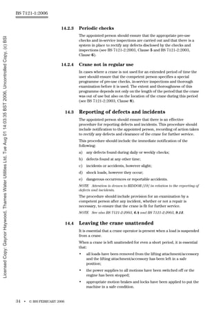 BS 7121-1:2006
34 • © BSI FEBRUARY 2006
14.2.3 Periodic checks
The appointed person should ensure that the appropriate pre-use
checks and in-service inspections are carried out and that there is a
system in place to rectify any defects disclosed by the checks and
inspections (see BS 7121-2:2003, Clause 5 and BS 7121-2:2003,
Clause 6).
14.2.4 Crane not in regular use
In cases where a crane is not used for an extended period of time the
user should ensure that the competent person specifies a special
programme of pre-use checks, in-service inspections and thorough
examination before it is used. The extent and thoroughness of this
programme depends not only on the length of the period that the crane
was out of use but also on the location of the crane during this period
(see BS 7121-2:2003, Clause 8).
14.3 Reporting of defects and incidents
The appointed person should ensure that there is an effective
procedure for reporting defects and incidents. This procedure should
include notification to the appointed person, recording of action taken
to rectify any defects and clearance of the crane for further service.
This procedure should include the immediate notification of the
following:
a) any defects found during daily or weekly checks;
b) defects found at any other time;
c) incidents or accidents, however slight;
d) shock loads, however they occur;
e) dangerous occurrences or reportable accidents.
NOTE Attention is drawn to RIDDOR [19] in relation to the reporting of
defects and incidents.
The procedure should include provision for an examination by a
competent person after any incident, whether or not a repair is
necessary, to ensure that the crane is fit for further service.
NOTE See also BS 7121-2:2003, 6.4 and BS 7121-2:2003, 9.13.
14.4 Leaving the crane unattended
It is essential that a crane operator is present when a load is suspended
from a crane.
When a crane is left unattended for even a short period, it is essential
that:
• all loads have been removed from the lifting attachment/accessory
and the lifting attachment/accessory has been left in a safe
position;
• the power supplies to all motions have been switched off or the
engine has been stopped;
• appropriate motion brakes and locks have been applied to put the
machine in a safe condition.
Licensed
Copy:
Gaynor
Haywood,
Thames
Water
Utilities
Ltd,
Tue
Aug
01
14:03:35
BST
2006,
Uncontrolled
Copy,
(c)
BSI
 