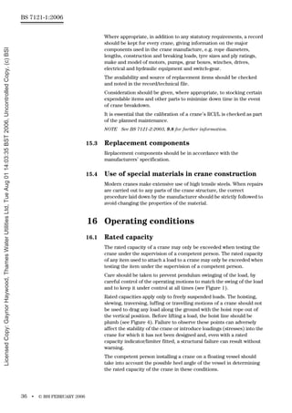 BS 7121-1:2006
36 • © BSI FEBRUARY 2006
Where appropriate, in addition to any statutory requirements, a record
should be kept for every crane, giving information on the major
components used in the crane manufacture, e.g. rope diameters,
lengths, construction and breaking loads, tyre sizes and ply ratings,
make and model of motors, pumps, gear boxes, winches, drives,
electrical and hydraulic equipment and switch-gear.
The availability and source of replacement items should be checked
and noted in the record/technical file.
Consideration should be given, where appropriate, to stocking certain
expendable items and other parts to minimize down time in the event
of crane breakdown.
It is essential that the calibration of a crane’s RCI/L is checked as part
of the planned maintenance.
NOTE See BS 7121-2:2003, 9.8 for further information.
15.3 Replacement components
Replacement components should be in accordance with the
manufacturers’ specification.
15.4 Use of special materials in crane construction
Modern cranes make extensive use of high tensile steels. When repairs
are carried out to any parts of the crane structure, the correct
procedure laid down by the manufacturer should be strictly followed to
avoid changing the properties of the material.
16 Operating conditions
16.1 Rated capacity
The rated capacity of a crane may only be exceeded when testing the
crane under the supervision of a competent person. The rated capacity
of any item used to attach a load to a crane may only be exceeded when
testing the item under the supervision of a competent person.
Care should be taken to prevent pendulum swinging of the load, by
careful control of the operating motions to match the swing of the load
and to keep it under control at all times (see Figure 1).
Rated capacities apply only to freely suspended loads. The hoisting,
slewing, traversing, luffing or travelling motions of a crane should not
be used to drag any load along the ground with the hoist rope out of
the vertical position. Before lifting a load, the hoist line should be
plumb (see Figure 4). Failure to observe these points can adversely
affect the stability of the crane or introduce loadings (stresses) into the
crane for which it has not been designed and, even with a rated
capacity indicator/limiter fitted, a structural failure can result without
warning.
The competent person installing a crane on a floating vessel should
take into account the possible heel angle of the vessel in determining
the rated capacity of the crane in these conditions.
Licensed
Copy:
Gaynor
Haywood,
Thames
Water
Utilities
Ltd,
Tue
Aug
01
14:03:35
BST
2006,
Uncontrolled
Copy,
(c)
BSI
 