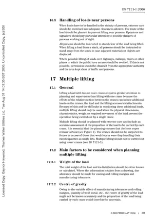 © BSI FEBRUARY 2006 • 39
BS 7121-1:2006
16.3 Handling of loads near persons
When loads have to be handled in the vicinity of persons, extreme care
should be exercised and adequate clearances allowed. The route of the
load should be planned to prevent lifting over persons. Operators and
signallers should pay particular attention to possible dangers of
persons working out of sight.
All persons should be instructed to stand clear of the load being lifted.
When lifting a load from a stack, all persons should be instructed to
stand away from the stack in case adjacent materials or objects are
displaced.
Where possible lifting of loads over highways, railways, rivers or other
places to which the public have access should be avoided. If this is not
possible, permission should be obtained from the appropriate authority
and the area kept clear of traffic and persons.
17 Multiple lifting
17.1 General
Lifting a load with two or more cranes requires greater attention to
planning and supervision than lifting with one crane because the
effects of the relative motion between the cranes can induce additional
loads on the cranes, the load and the lifting accessories/attachments.
Because of this and the difficulty in monitoring these additional loads,
multiple lifting should only be used when the physical dimensions,
characteristics, weight or required movement of the load prevent the
operation being carried out by a single crane.
Multiple lifting should be planned with extreme care and include an
accurate assessment of the proportion of the load to be carried by each
crane. It is essential that the planning ensures that the hoist ropes
remain vertical (see Figure 4). The cranes should not be subjected to
forces in excess of those that would occur were they handling their
rated capacities as single lifts. Multiple lifting should not be carried out
using tower cranes (see BS 7121-5).
17.2 Main factors to be considered when planning
multiple lifting
17.2.1 Weight of the load
The total weight of the load and its distribution should be either known
or calculated. Where the information is taken from a drawing, due
allowance should be made for casting and rolling margins and
manufacturing tolerances.
17.2.2 Centre of gravity
Owing to the variable effect of manufacturing tolerances and rolling
margins, quantity of weld metal, etc., the centre of gravity of the load
might not be known accurately and the proportion of the load being
carried by each crane could therefore be uncertain.
Licensed
Copy:
Gaynor
Haywood,
Thames
Water
Utilities
Ltd,
Tue
Aug
01
14:03:35
BST
2006,
Uncontrolled
Copy,
(c)
BSI
 