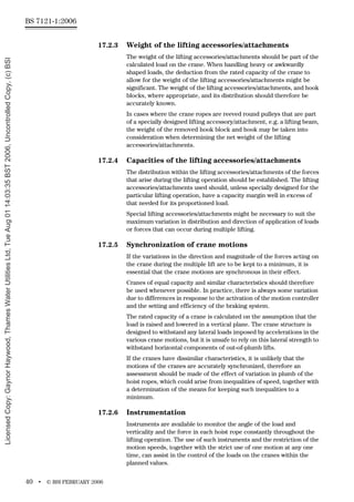 BS 7121-1:2006
40 • © BSI FEBRUARY 2006
17.2.3 Weight of the lifting accessories/attachments
The weight of the lifting accessories/attachments should be part of the
calculated load on the crane. When handling heavy or awkwardly
shaped loads, the deduction from the rated capacity of the crane to
allow for the weight of the lifting accessories/attachments might be
significant. The weight of the lifting accessories/attachments, and hook
blocks, where appropriate, and its distribution should therefore be
accurately known.
In cases where the crane ropes are reeved round pulleys that are part
of a specially designed lifting accessory/attachment, e.g. a lifting beam,
the weight of the removed hook block and hook may be taken into
consideration when determining the net weight of the lifting
accessories/attachments.
17.2.4 Capacities of the lifting accessories/attachments
The distribution within the lifting accessories/attachments of the forces
that arise during the lifting operation should be established. The lifting
accessories/attachments used should, unless specially designed for the
particular lifting operation, have a capacity margin well in excess of
that needed for its proportioned load.
Special lifting accessories/attachments might be necessary to suit the
maximum variation in distribution and direction of application of loads
or forces that can occur during multiple lifting.
17.2.5 Synchronization of crane motions
If the variations in the direction and magnitude of the forces acting on
the crane during the multiple lift are to be kept to a minimum, it is
essential that the crane motions are synchronous in their effect.
Cranes of equal capacity and similar characteristics should therefore
be used whenever possible. In practice, there is always some variation
due to differences in response to the activation of the motion controller
and the setting and efficiency of the braking system.
The rated capacity of a crane is calculated on the assumption that the
load is raised and lowered in a vertical plane. The crane structure is
designed to withstand any lateral loads imposed by accelerations in the
various crane motions, but it is unsafe to rely on this lateral strength to
withstand horizontal components of out-of-plumb lifts.
If the cranes have dissimilar characteristics, it is unlikely that the
motions of the cranes are accurately synchronized, therefore an
assessment should be made of the effect of variation in plumb of the
hoist ropes, which could arise from inequalities of speed, together with
a determination of the means for keeping such inequalities to a
minimum.
17.2.6 Instrumentation
Instruments are available to monitor the angle of the load and
verticality and the force in each hoist rope constantly throughout the
lifting operation. The use of such instruments and the restriction of the
motion speeds, together with the strict use of one motion at any one
time, can assist in the control of the loads on the cranes within the
planned values.
Licensed
Copy:
Gaynor
Haywood,
Thames
Water
Utilities
Ltd,
Tue
Aug
01
14:03:35
BST
2006,
Uncontrolled
Copy,
(c)
BSI
 