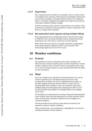 © BSI FEBRUARY 2006 • 41
BS 7121-1:2006
17.2.7 Supervision
One competent person should be in attendance and in overall control
of a multiple crane operation. Only this person should give instructions
to personnel operating or driving machines except in an emergency,
when a commonly recognized stop signal may be given by any person
observing a situation leading to danger.
If all the necessary points cannot be observed from one position, other
personnel are required at various positions to observe and report to the
person in charge of the operation.
17.2.8 Recommended rated capacity during multiple lifting
If the appointed person is satisfied that all the relevant factors given
in 17.2 have been accurately identified and are being monitored by
instruments, the crane may be used up to its rated capacity.
When all the factors cannot be accurately evaluated, an appropriate
down-rating should be applied to all the cranes involved. The
down-rating might have to be 20 % or more.
18 Weather conditions
18.1 General
The operation of cranes in situations where they are likely to be
affected by the weather should be given careful consideration. Certain
weather conditions such as electric storms, strong wind, heavy rains,
ice or snow can impose loads on a crane and adversely affect the safety
of crane operations.
18.2 Wind
The crane should not be operated in wind speeds that are in excess
of those specified in the operating instructions for the crane.
Gusting wind conditions can have an additional adverse effect on
the safe handling of the load and the safety of a crane. Even in
relatively light wind conditions, extra care should be taken when
handling loads presenting large wind catching areas which can act
as sails and affect their ability to be handled safely or the stability
of the crane.
The limitations on wind speed for erecting, testing and dismantling the
crane could be lower than the limitations for normal operation and in
cases of doubt advice should be obtained from the designer or a
competent engineer.
Test sites should not be located in areas which are known to be
exposed to extreme weather conditions.
Advice issued by the crane manufacturer regarding the out-of-service
conditions should be strictly followed.
Licensed
Copy:
Gaynor
Haywood,
Thames
Water
Utilities
Ltd,
Tue
Aug
01
14:03:35
BST
2006,
Uncontrolled
Copy,
(c)
BSI
 
