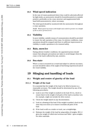 BS 7121-1:2006
42 • © BSI FEBRUARY 2006
18.3 Wind speed indication
In the case of cranes positioned where they could be adversely affected
by high winds, an anemometer should be located/mounted at a suitable
point(s), preferably on the crane structure and supplemented with
hand held anemometer(s), where necessary.
The wind speed should be monitored with the anemometer throughout
a crane operation.
NOTE Wind speed increases with height and could be greater at a height
of 20 m above ground level.
18.4 Visibility
In poor visibility, suitable means of communication should be provided
to ensure the safe operation of the crane. In extreme conditions, crane
operations should be stopped until there is sufficient improvement in
visibility to enable operations to be resumed safely.
18.5 Rain, snow/ice
During adverse weather conditions, the appointed person should
ensure that adequate precautions are taken to avoid danger when the
crane or the load is affected by rain, snow/ice.
18.6 Sea state
Where a crane is mounted on a vessel and subject to adverse sea states,
account should be taken of the angles of heel being experienced and of
the vessel stability.
19 Slinging and handling of loads
19.1 Weight and centre of gravity of the load
19.1.1 Weight of the load
It is essential that the weight of the load to be lifted is known to a
reasonable accuracy. The weight should be determined by any of the
following procedures.
a) Look to see if the weight is marked on the load. If it is, check to
ensure that it is the weight of all parts of the load (a machine tool,
for example, might not include the drive motor).
b) Check the weight stated on any documentation.
c) Look at a drawing of the load. If the weight is marked, check in the
same way as in item a) to ensure it includes all parts of the
load.
d) If the load is still on a trailer or truck, use a weighbridge.
e) Estimate the weight of the load by using tables of weights. BS 4-1
gives the weight of rolled steel sections and Table 1 gives weights
for other materials.
Licensed
Copy:
Gaynor
Haywood,
Thames
Water
Utilities
Ltd,
Tue
Aug
01
14:03:35
BST
2006,
Uncontrolled
Copy,
(c)
BSI
 