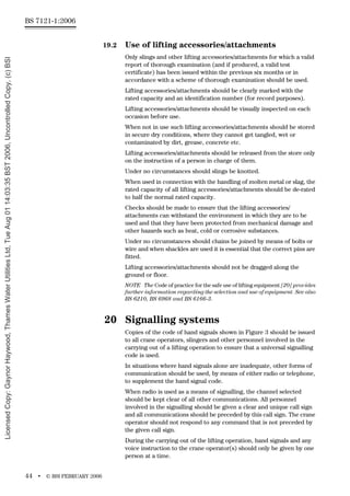 BS 7121-1:2006
44 • © BSI FEBRUARY 2006
19.2 Use of lifting accessories/attachments
Only slings and other lifting accessories/attachments for which a valid
report of thorough examination (and if produced, a valid test
certificate) has been issued within the previous six months or in
accordance with a scheme of thorough examination should be used.
Lifting accessories/attachments should be clearly marked with the
rated capacity and an identification number (for record purposes).
Lifting accessories/attachments should be visually inspected on each
occasion before use.
When not in use such lifting accessories/attachments should be stored
in secure dry conditions, where they cannot get tangled, wet or
contaminated by dirt, grease, concrete etc.
Lifting accessories/attachments should be released from the store only
on the instruction of a person in charge of them.
Under no circumstances should slings be knotted.
When used in connection with the handling of molten metal or slag, the
rated capacity of all lifting accessories/attachments should be de-rated
to half the normal rated capacity.
Checks should be made to ensure that the lifting accessories/
attachments can withstand the environment in which they are to be
used and that they have been protected from mechanical damage and
other hazards such as heat, cold or corrosive substances.
Under no circumstances should chains be joined by means of bolts or
wire and when shackles are used it is essential that the correct pins are
fitted.
Lifting accessories/attachments should not be dragged along the
ground or floor.
NOTE The Code of practice for the safe use of lifting equipment [20] provides
further information regarding the selection and use of equipment. See also
BS 6210, BS 6968 and BS 6166-3.
20 Signalling systems
Copies of the code of hand signals shown in Figure 3 should be issued
to all crane operators, slingers and other personnel involved in the
carrying out of a lifting operation to ensure that a universal signalling
code is used.
In situations where hand signals alone are inadequate, other forms of
communication should be used, by means of either radio or telephone,
to supplement the hand signal code.
When radio is used as a means of signalling, the channel selected
should be kept clear of all other communications. All personnel
involved in the signalling should be given a clear and unique call sign
and all communications should be preceded by this call sign. The crane
operator should not respond to any command that is not preceded by
the given call sign.
During the carrying out of the lifting operation, hand signals and any
voice instruction to the crane operator(s) should only be given by one
person at a time.
Licensed
Copy:
Gaynor
Haywood,
Thames
Water
Utilities
Ltd,
Tue
Aug
01
14:03:35
BST
2006,
Uncontrolled
Copy,
(c)
BSI
 