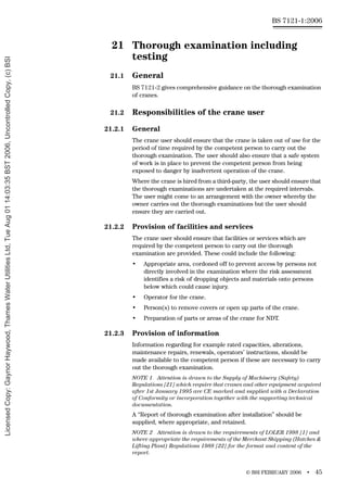 © BSI FEBRUARY 2006 • 45
BS 7121-1:2006
21 Thorough examination including
testing
21.1 General
BS 7121-2 gives comprehensive guidance on the thorough examination
of cranes.
21.2 Responsibilities of the crane user
21.2.1 General
The crane user should ensure that the crane is taken out of use for the
period of time required by the competent person to carry out the
thorough examination. The user should also ensure that a safe system
of work is in place to prevent the competent person from being
exposed to danger by inadvertent operation of the crane.
Where the crane is hired from a third-party, the user should ensure that
the thorough examinations are undertaken at the required intervals.
The user might come to an arrangement with the owner whereby the
owner carries out the thorough examinations but the user should
ensure they are carried out.
21.2.2 Provision of facilities and services
The crane user should ensure that facilities or services which are
required by the competent person to carry out the thorough
examination are provided. These could include the following:
• Appropriate area, cordoned off to prevent access by persons not
directly involved in the examination where the risk assessment
identifies a risk of dropping objects and materials onto persons
below which could cause injury.
• Operator for the crane.
• Person(s) to remove covers or open up parts of the crane.
• Preparation of parts or areas of the crane for NDT.
21.2.3 Provision of information
Information regarding for example rated capacities, alterations,
maintenance repairs, renewals, operators’ instructions, should be
made available to the competent person if these are necessary to carry
out the thorough examination.
NOTE 1 Attention is drawn to the Supply of Machinery (Safety)
Regulations [21] which require that cranes and other equipment acquired
after 1st January 1995 are CE marked and supplied with a Declaration
of Conformity or incorporation together with the supporting technical
documentation.
A “Report of thorough examination after installation” should be
supplied, where appropriate, and retained.
NOTE 2 Attention is drawn to the requirements of LOLER 1998 [1] and
where appropriate the requirements of the Merchant Shipping (Hatches &
Lifting Plant) Regulations 1988 [22] for the format and content of the
report.
Licensed
Copy:
Gaynor
Haywood,
Thames
Water
Utilities
Ltd,
Tue
Aug
01
14:03:35
BST
2006,
Uncontrolled
Copy,
(c)
BSI
 