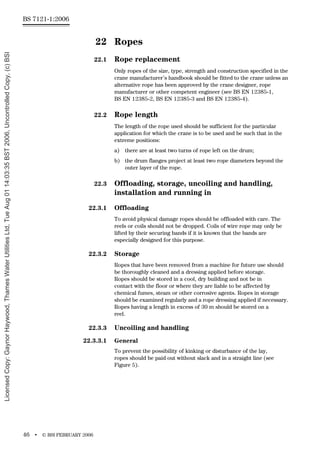 BS 7121-1:2006
46 • © BSI FEBRUARY 2006
22 Ropes
22.1 Rope replacement
Only ropes of the size, type, strength and construction specified in the
crane manufacturer’s handbook should be fitted to the crane unless an
alternative rope has been approved by the crane designer, rope
manufacturer or other competent engineer (see BS EN 12385-1,
BS EN 12385-2, BS EN 12385-3 and BS EN 12385-4).
22.2 Rope length
The length of the rope used should be sufficient for the particular
application for which the crane is to be used and be such that in the
extreme positions:
a) there are at least two turns of rope left on the drum;
b) the drum flanges project at least two rope diameters beyond the
outer layer of the rope.
22.3 Offloading, storage, uncoiling and handling,
installation and running in
22.3.1 Offloading
To avoid physical damage ropes should be offloaded with care. The
reels or coils should not be dropped. Coils of wire rope may only be
lifted by their securing bands if it is known that the bands are
especially designed for this purpose.
22.3.2 Storage
Ropes that have been removed from a machine for future use should
be thoroughly cleaned and a dressing applied before storage.
Ropes should be stored in a cool, dry building and not be in
contact with the floor or where they are liable to be affected by
chemical fumes, steam or other corrosive agents. Ropes in storage
should be examined regularly and a rope dressing applied if necessary.
Ropes having a length in excess of 30 m should be stored on a
reel.
22.3.3 Uncoiling and handling
22.3.3.1 General
To prevent the possibility of kinking or disturbance of the lay,
ropes should be paid out without slack and in a straight line (see
Figure 5).
Licensed
Copy:
Gaynor
Haywood,
Thames
Water
Utilities
Ltd,
Tue
Aug
01
14:03:35
BST
2006,
Uncontrolled
Copy,
(c)
BSI
 