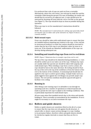 © BSI FEBRUARY 2006 • 47
BS 7121-1:2006
It is preferred that coils of rope are paid out from a turntable.
Alternatively, where the coil is short, one end may be made free and the
remainder rolled along the ground. For ease of handling, the inside end
should first be secured to an adjacent turn. A rope should never be
unwound by throwing off turns with the coil or reel flat on the ground
(see Figure 5). The rope should be kept as clean as possible during this
operation.
When any rope is cut the manufacturer’s instructions should be
followed.
NOTE The manufacturer’s instructions for cutting rope generally entail
serving the rope on either side of the intended cut. Figure 6 shows a
common method.
22.3.3.2 Multi-strand ropes
Great care should be taken with multi-strand ropes to ensure that they
are installed without imparting any rotation to the rope. A free end has
no pronounced tendency to rotate but caution should be exercised to
ensure that the lay of the rope is not disturbed, either by turns in or
turns out. If the strands are disturbed, malformation of the rope can
develop during subsequent use.
22.3.4 Installing and transferring rope from reel to reel/drum
NOTE Figure 7 illustrates how to transfer rope from reel to reel.
The lay of the rope should not be disturbed during installation, i.e. turn
should be neither put in nor taken out of the rope. Ordinary lay ropes
are usually stable but special care should be taken with Lang lay and
multi-strand ropes. When winding a rope from a reel to a drum, the
rope should be bent in the same direction. Re-reeling should be from
the top of the reel to the top of the reel/drum or from the bottom of the
reel to the bottom of the reel/drum. A tensioning load should also be
applied to the rope to achieve good coiling. A simple brake such as a
plank rigged to bear against the reel flanges can provide ample rope
tension. The reel and the reel/drum should be spaced well apart to
facilitate even coiling.
22.3.5 Running in
After fitting a new running rope it is advisable to run through its
operating cycle for a number of operations at reduced speeds and
loads to permit the new rope to adjust to the working conditions. This
is particularly important for multi-strand ropes.
All new ropes when first installed stretch due to the wires and strands
bedding in. This is normally accommodated by the installation. If not it
might be necessary to cut and re-terminate the rope.
22.4 Rollers and guide sheaves
Rollers or guide sheaves are sometimes fitted on the jib of a crane
to ensure that the rope does not rub against the jib structure. A
seized roller or sheave causes serious damage to a rope, leading
to its premature failure, therefore rollers and guide sheaves should
be checked at regular intervals to ensure that they are free to
rotate.
Licensed
Copy:
Gaynor
Haywood,
Thames
Water
Utilities
Ltd,
Tue
Aug
01
14:03:35
BST
2006,
Uncontrolled
Copy,
(c)
BSI
 
