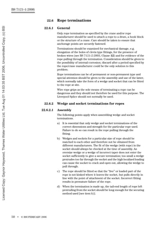 BS 7121-1:2006
50 • © BSI FEBRUARY 2006
22.6 Rope terminations
22.6.1 General
Only rope termination as specified by the crane and/or rope
manufacturer should be used to attach a rope to a drum, a hook block
or the structure of a crane. Care should be taken to ensure that
anchorage points are securely fastened.
Terminations should be examined for mechanical damage, e.g.
elongation of the holes of clevis type fittings, for the presence of
broken wires (see BS 7121-2:2003, Clause 12) and for evidence of the
rope pulling through the termination. Consideration should be given to
the possibility of internal corrosion; discard after a period specified by
the rope/crane manufacturer could be the only solution to this
problem.
Rope terminations can be of permanent or non-permanent type and
special attention should be given to the assembly and use of the latter,
which normally take the form of a wedge and socket that can be fitted
to the rope at site.
Wire rope grips as the sole means of terminating a rope can be
dangerous and they should not therefore be used for this purpose. The
Liverpool Splice should not normally be used.
22.6.2 Wedge and socket terminations for ropes
22.6.2.1 Assembly
The following points apply when assembling wedge and socket
terminations.
a) It is essential that only wedge and socket terminations of the
correct dimensions and strength for the particular rope used.
Failure to do so can result in the rope pulling through the
fitting.
b) Wedges and sockets for a particular size of rope should be
matched to each other and therefore not be obtained from
different manufacturers. The fit of the wedge (with rope) in the
socket should always be checked at the time of assembly. An
oversize wedge or a wedge of incorrect taper does not enter the
socket sufficiently to give a secure termination; too small a wedge
protrudes too far through the socket and the high localized loading
can cause the socket to crack and open out, allowing the wedge to
pull through.
c) The rope should be fitted so that the “live” or loaded part of the
rope is not kinked where it leaves the socket, but pulls directly in
line with the point of attachment of the socket. Incorrect fitting
results in premature failure of the rope.
d) When the termination is made up, the tail-end length of rope left
protruding from the socket should be long enough for the securing
method used [see item h)].
Licensed
Copy:
Gaynor
Haywood,
Thames
Water
Utilities
Ltd,
Tue
Aug
01
14:03:35
BST
2006,
Uncontrolled
Copy,
(c)
BSI
 