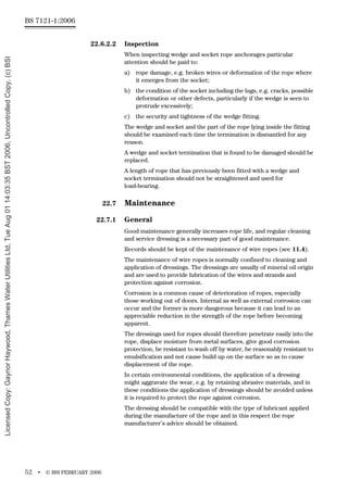 BS 7121-1:2006
52 • © BSI FEBRUARY 2006
22.6.2.2 Inspection
When inspecting wedge and socket rope anchorages particular
attention should be paid to:
a) rope damage, e.g. broken wires or deformation of the rope where
it emerges from the socket;
b) the condition of the socket including the lugs, e.g. cracks, possible
deformation or other defects, particularly if the wedge is seen to
protrude excessively;
c) the security and tightness of the wedge fitting.
The wedge and socket and the part of the rope lying inside the fitting
should be examined each time the termination is dismantled for any
reason.
A wedge and socket termination that is found to be damaged should be
replaced.
A length of rope that has previously been fitted with a wedge and
socket termination should not be straightened and used for
load-bearing.
22.7 Maintenance
22.7.1 General
Good maintenance generally increases rope life, and regular cleaning
and service dressing is a necessary part of good maintenance.
Records should be kept of the maintenance of wire ropes (see 11.4).
The maintenance of wire ropes is normally confined to cleaning and
application of dressings. The dressings are usually of mineral oil origin
and are used to provide lubrication of the wires and strands and
protection against corrosion.
Corrosion is a common cause of deterioration of ropes, especially
those working out of doors. Internal as well as external corrosion can
occur and the former is more dangerous because it can lead to an
appreciable reduction in the strength of the rope before becoming
apparent.
The dressings used for ropes should therefore penetrate easily into the
rope, displace moisture from metal surfaces, give good corrosion
protection, be resistant to wash off by water, be reasonably resistant to
emulsification and not cause build up on the surface so as to cause
displacement of the rope.
In certain environmental conditions, the application of a dressing
might aggravate the wear, e.g. by retaining abrasive materials, and in
these conditions the application of dressings should be avoided unless
it is required to protect the rope against corrosion.
The dressing should be compatible with the type of lubricant applied
during the manufacture of the rope and in this respect the rope
manufacturer’s advice should be obtained.
Licensed
Copy:
Gaynor
Haywood,
Thames
Water
Utilities
Ltd,
Tue
Aug
01
14:03:35
BST
2006,
Uncontrolled
Copy,
(c)
BSI
 