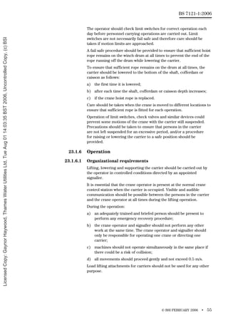 © BSI FEBRUARY 2006 • 55
BS 7121-1:2006
The operator should check limit switches for correct operation each
day before personnel carrying operations are carried out. Limit
switches are not necessarily fail safe and therefore care should be
taken if motion limits are approached.
A fail safe procedure should be provided to ensure that sufficient hoist
rope remains on the winch drum at all times to prevent the end of the
rope running off the drum while lowering the carrier.
To ensure that sufficient rope remains on the drum at all times, the
carrier should be lowered to the bottom of the shaft, cofferdam or
caisson as follows:
a) the first time it is lowered;
b) after each time the shaft, cofferdam or caisson depth increases;
c) if the crane hoist rope is replaced.
Care should be taken when the crane is moved to different locations to
ensure that sufficient rope is fitted for each operation.
Operation of limit switches, check valves and similar devices could
prevent some motions of the crane with the carrier still suspended.
Precautions should be taken to ensure that persons in the carrier
are not left suspended for an excessive period, and/or a procedure
for raising or lowering the carrier to a safe position should be
provided.
23.1.6 Operation
23.1.6.1 Organizational requirements
Lifting, lowering and supporting the carrier should be carried out by
the operator in controlled conditions directed by an appointed
signaller.
It is essential that the crane operator is present at the normal crane
control station when the carrier is occupied. Visible and audible
communication should be possible between the persons in the carrier
and the crane operator at all times during the lifting operation.
During the operation:
a) an adequately trained and briefed person should be present to
perform any emergency recovery procedure;
b) the crane operator and signaller should not perform any other
work at the same time. The crane operator and signaller should
only be responsible for operating one crane or directing one
carrier;
c) machines should not operate simultaneously in the same place if
there could be a risk of collision;
d) all movements should proceed gently and not exceed 0.5 m/s.
Load lifting attachments for carriers should not be used for any other
purpose.
Licensed
Copy:
Gaynor
Haywood,
Thames
Water
Utilities
Ltd,
Tue
Aug
01
14:03:35
BST
2006,
Uncontrolled
Copy,
(c)
BSI
 