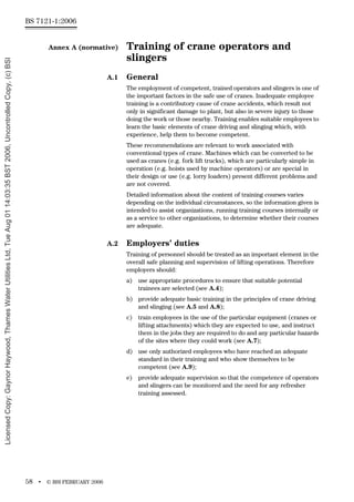 BS 7121-1:2006
58 • © BSI FEBRUARY 2006
Annex A (normative) Training of crane operators and
slingers
A.1 General
The employment of competent, trained operators and slingers is one of
the important factors in the safe use of cranes. Inadequate employee
training is a contributory cause of crane accidents, which result not
only in significant damage to plant, but also in severe injury to those
doing the work or those nearby. Training enables suitable employees to
learn the basic elements of crane driving and slinging which, with
experience, help them to become competent.
These recommendations are relevant to work associated with
conventional types of crane. Machines which can be converted to be
used as cranes (e.g. fork lift trucks), which are particularly simple in
operation (e.g. hoists used by machine operators) or are special in
their design or use (e.g. lorry loaders) present different problems and
are not covered.
Detailed information about the content of training courses varies
depending on the individual circumstances, so the information given is
intended to assist organizations, running training courses internally or
as a service to other organizations, to determine whether their courses
are adequate.
A.2 Employers’ duties
Training of personnel should be treated as an important element in the
overall safe planning and supervision of lifting operations. Therefore
employers should:
a) use appropriate procedures to ensure that suitable potential
trainees are selected (see A.4);
b) provide adequate basic training in the principles of crane driving
and slinging (see A.5 and A.8);
c) train employees in the use of the particular equipment (cranes or
lifting attachments) which they are expected to use, and instruct
them in the jobs they are required to do and any particular hazards
of the sites where they could work (see A.7);
d) use only authorized employees who have reached an adequate
standard in their training and who show themselves to be
competent (see A.9);
e) provide adequate supervision so that the competence of operators
and slingers can be monitored and the need for any refresher
training assessed.
Licensed
Copy:
Gaynor
Haywood,
Thames
Water
Utilities
Ltd,
Tue
Aug
01
14:03:35
BST
2006,
Uncontrolled
Copy,
(c)
BSI
 