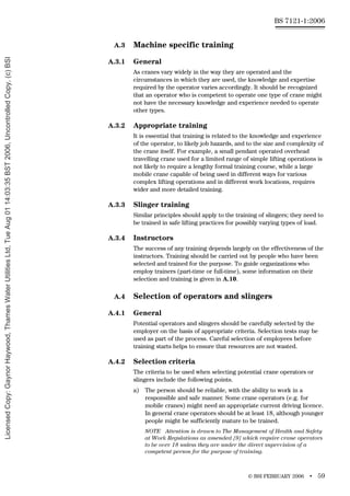 © BSI FEBRUARY 2006 • 59
BS 7121-1:2006
A.3 Machine specific training
A.3.1 General
As cranes vary widely in the way they are operated and the
circumstances in which they are used, the knowledge and expertise
required by the operator varies accordingly. It should be recognized
that an operator who is competent to operate one type of crane might
not have the necessary knowledge and experience needed to operate
other types.
A.3.2 Appropriate training
It is essential that training is related to the knowledge and experience
of the operator, to likely job hazards, and to the size and complexity of
the crane itself. For example, a small pendant operated overhead
travelling crane used for a limited range of simple lifting operations is
not likely to require a lengthy formal training course, while a large
mobile crane capable of being used in different ways for various
complex lifting operations and in different work locations, requires
wider and more detailed training.
A.3.3 Slinger training
Similar principles should apply to the training of slingers; they need to
be trained in safe lifting practices for possibly varying types of load.
A.3.4 Instructors
The success of any training depends largely on the effectiveness of the
instructors. Training should be carried out by people who have been
selected and trained for the purpose. To guide organizations who
employ trainers (part-time or full-time), some information on their
selection and training is given in A.10.
A.4 Selection of operators and slingers
A.4.1 General
Potential operators and slingers should be carefully selected by the
employer on the basis of appropriate criteria. Selection tests may be
used as part of the process. Careful selection of employees before
training starts helps to ensure that resources are not wasted.
A.4.2 Selection criteria
The criteria to be used when selecting potential crane operators or
slingers include the following points.
a) The person should be reliable, with the ability to work in a
responsible and safe manner. Some crane operators (e.g. for
mobile cranes) might need an appropriate current driving licence.
In general crane operators should be at least 18, although younger
people might be sufficiently mature to be trained.
NOTE Attention is drawn to The Management of Health and Safety
at Work Regulations as amended [9] which require crane operators
to be over 18 unless they are under the direct supervision of a
competent person for the purpose of training.
Licensed
Copy:
Gaynor
Haywood,
Thames
Water
Utilities
Ltd,
Tue
Aug
01
14:03:35
BST
2006,
Uncontrolled
Copy,
(c)
BSI
 