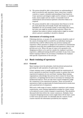 BS 7121-1:2006
60 • © BSI FEBRUARY 2006
b) The person should be able to demonstrate an understanding of
what is involved in safe operation. Some cranes have complex
controls or require a detailed understanding of load charts etc.
Crane operators and slingers might need to estimate or calculate
loads, assess angles and use charts. A reasonable level of
mathematical and mechanical aptitude is therefore likely to be
required.
c) The person should be able to demonstrate their fitness to do the
job, both physically and mentally. People with handicaps or
disabilities are not necessarily unable to work safely with cranes,
but extra care might be needed in their selection. Where the
employer has reason to believe medical advice might be needed
about a person’s suitability, it should be obtained.
A.4.3 Assessment of training needs
Following selection, or as part of it, an assessment should be made of
the extent of training which is needed for an individual, bearing in
mind that this could be influenced by any previous training and
experience. When operators or slingers are recruited it is essential that
employers check that their qualifications and experience relate to the
job they are to do. Where the type of crane to be operated or the
slinging procedures to be used are outside the employee’s previous
experience, additional training should be provided. In any event, some
further training is likely to be necessary to familiarize the employee
with specific requirements of the new job.
A.5 Basic training of operators
A.5.1 General
Basic training covers the principles, both theoretical and practical,
governing the safe operation of a given type of crane.
A basic training course is usually designed with the requirements of
novice operators in mind but it would be unwise to assume that more
experienced employees do not need basic training. Many training
organizations acknowledge this and run short courses for those with
experience, recognizing that less time is necessary for training in the
fundamental aspects. There are also short courses designed to judge
the competence of an experienced operator. These can provide an
assessment of skill, an opportunity for limited instruction in weak areas
and a practical test of competence.
With such a wide range of cranes, employee experience and company
requirements, some training organizations arrange for a basic course
to be tailored to meet a client company’s requirements. This should be
discussed with them before the course commences. Similarly, those
companies designing internal courses might wish to fit the basic course
to their more special needs. It is desirable that the content of such
courses matches the information provided by the employer.
Licensed
Copy:
Gaynor
Haywood,
Thames
Water
Utilities
Ltd,
Tue
Aug
01
14:03:35
BST
2006,
Uncontrolled
Copy,
(c)
BSI
 