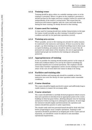 © BSI FEBRUARY 2006 • 61
BS 7121-1:2006
A.5.2 Training venue
Training should be given either at a suitable training centre or at the
employer’s premises. Where it is given at the employer’s premises it
should (at least for the larger and more complex cranes) be carried out
independently of the trainee’s normal work. This means that the
instructors and trainees together with the crane and loads should,
during the basic training, be wholly devoted to that training.
A.5.3 Cranes used for training
A crane used for training should have similar characteristics to the type
the trainee would normally use after training. It should be in good
condition and safe for the particular operations covered.
A.5.4 Training area access
Where possible, access to the training area should, for safety reasons,
be restricted to the instructor and trainees. If there is access by other
people, e.g. when training on an overhead travelling crane is done in an
occupied workshop, precautions should be taken to ensure that all
personnel are made aware of the situation, the area is appropriately
marked and people not involved in the training are adequately
protected.
A.5.5 Appropriateness of training
As far as possible the training should include practice in the range of
loads and conditions likely to be met by the trainees including any
particular hazards met in normal operations. The employer should
ensure that if another organization carries out the training it is made
aware of the sort of work which the trainee is likely to be doing.
A.5.6 Facilities and training aids
Suitable facilities and training aids should be available so that the
instructor can cover the theory of crane operation under reasonable
conditions.
A.5.7 Course duration
The course should be largely practical in nature and sufficiently long to
enable trainees to master the necessary skills.
A.5.8 Course structure
The course should follow a carefully devised programme which ensures
that each operation is introduced at an appropriate point in the course,
building on what has gone before, allowing adequate time for learning
and practice before moving on to subsequent operations. At each stage
the instructor should explain and demonstrate the operation and
trainees should then practice it under supervision.
The simpler tasks with less potential hazard should be dealt with first
before progressing to more complex operations. Training in safe
operation should be provided an as integral part of the course and not
separately, nor should the course be altered to suit immediate
operational requirements.
Licensed
Copy:
Gaynor
Haywood,
Thames
Water
Utilities
Ltd,
Tue
Aug
01
14:03:35
BST
2006,
Uncontrolled
Copy,
(c)
BSI
 