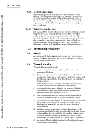 BS 7121-1:2006
62 • © BSI FEBRUARY 2006
A.5.9 Multiple crane types
If there is a requirement to operate more than one type of crane,
training should be given for each type and, although this would not
normally require a re-run of the complete basic training course, it
should cater for the differences between types of crane. Practical
experience of each should be enough to enable the trainee to pass a
test on each type.
A.5.10 Trainee/Instructor ratio
It is important that the ratio of instructors, machines and trainees suits
the particular aspect of training being covered. There should be
sufficient time for the instructor to demonstrate each part of the
practical training and then for each trainee to practice the skills while
also being able to learn from observing other trainees. While one
instructor can deal with a number of trainees when teaching in a
classroom, practical work should have a more individual approach.
A.6 The training programme
A.6.1 General
As a minimum the training programme should cover those subjects
given in A.6.2 and A.6.3 which are relevant to the type of crane for
which training is being given.
A.6.2 Theoretical topics
Theoretical topics should include:
a) an introduction to the course syllabus, with reasons for the
importance of training;
b) the relevant legal requirements, including those to do with crane
construction, maintenance, examination, certification and use and
the different responsibilities of all the individuals involved with a
lifting operation.
NOTE Reference could be made to relevant published material
including British Standards and HSE or other guidance;
c) an introduction to cranes, explaining the purpose of all main
components, including the location and function of controls,
instruments, indicators and safety devices;
d) principles of mechanical, hydraulic, pneumatic and electrical
systems as they are relevant to the safe operation of cranes;
e) routine inspection, reporting, servicing, maintenance, erection and
dismantling in accordance with manufacturer’s instructions,
detailing those tasks which are generally within the trainee’s
responsibilities;
f) limitations on the uses of cranes including the relevance of the
strength and stability of cranes, ground conditions, the distribution
of the total load (i.e. the load being lifted and the load due to the
equipment’s weight) through the supports, e.g. outriggers or
building structures, and dynamic, e.g. shock, wind etc., loadings;
g) assessment of loads, including estimation of weights and centres
of gravity, and their stability;
Licensed
Copy:
Gaynor
Haywood,
Thames
Water
Utilities
Ltd,
Tue
Aug
01
14:03:35
BST
2006,
Uncontrolled
Copy,
(c)
BSI
 