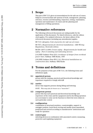 © BSI FEBRUARY 2006 • 1
BS 7121-1:2006
1 Scope
This part of BS 7121 gives recommendations for the safe use of cranes.
Subjects covered include safe systems of work, management, planning,
selection, erection and dismantling, inspection, testing, examination,
operation and maintenance of cranes and the planning and
management of lifting operations.
2 Normative references
The following referenced documents are indispensable for the
application of this document. For dated references, only the edition
cited applies. For undated references, the latest edition of the
referenced document (including any amendments) applies.
BS 7121 (all parts), Code of practice for safe use of cranes
BS 7671, Requirements for electrical installations – IEE Wiring
Regulations. Sixteenth edition
BS EN 12077-2:1999, Cranes safety – Requirements for health and
safety – Part 2: Limiting and indicating devices
[14] HSE Guidance Note GS 6, Avoidance of danger from overhead
power lines. Sudbury: HSE Books, 1997
[18] HSE Guidance Note HS G 141, Electrical installations on
construction sites. Sudbury: HSE Books
3 Terms and definitions
For the purposes of this part of BS 7121, the following terms and
definitions apply.
3.1 appointed person
person with the training, practical and theoretical knowledge and
experience required to comply with 4.3
3.2 carrier
device that supports persons during lifting and lowering
NOTE This may also be known as a “manrider”.
3.3 competent person
person who has such practical and theoretical knowledge and
experience of the crane and the equipment used in the lifting operation
as is necessary to carry out the function to which the term relates in
each particular context
3.4 configuration
combination of structural members, counterweights, support or
outrigger position, hook block reeving and similar items assembled,
positioned and erected according to manufacturers’ instructions and
ready for operation
3.5 control gear
switching devices in combination with associated control, measuring,
protective and regulating equipment
Licensed
Copy:
Gaynor
Haywood,
Thames
Water
Utilities
Ltd,
Tue
Aug
01
14:03:35
BST
2006,
Uncontrolled
Copy,
(c)
BSI
 