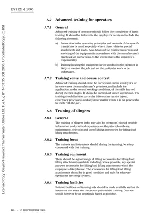 BS 7121-1:2006
64 • © BSI FEBRUARY 2006
A.7 Advanced training for operators
A.7.1 General
Advanced training of operators should follow the completion of basic
training. It should be tailored to the employer’s needs and include the
following elements.
a) Instruction in the operating principles and controls of the specific
crane(s) to be used, especially where these relate to special
attachments and loads. Also details of the routine inspection and
servicing of the equipment in accordance with the manufacturer’s
handbook or instructions, to the extent that is the employee’s
responsibility.
b) Training in using the equipment in the conditions the operator is
likely to meet on the job, and on the particular work to be
undertaken.
A.7.2 Training venue and course content
Advanced training should either be carried out on the employer’s or
in some cases the manufacturer’s premises, and include the
application, under normal working conditions, of the skills learned
during the first stages. It should be carried out under supervision. The
training should include particular information on site layout,
emergency procedures and any other matter which it is not practicable
to teach “off-the-job”.
A.8 Training of slingers
A.8.1 General
The training of slingers (who may also be operators) should provide
information and practical experience on the principles of care,
maintenance, selection and use of lifting accessories for lifting/load
lifting attachments.
A.8.2 Training focus
The trainees and instructors should, during the training, be solely
concerned with that training.
A.8.3 Training equipment
There should be a good range of lifting accessories for lifting/load
lifting attachments available including, where possible, any special
purpose accessories for lifting/load lifting attachments which the
employee is likely to use. The accessories for lifting/load lifting
attachments should be in good condition and safe for whatever
operations are being covered.
A.8.4 Training facilities
Suitable facilities and training aids should be made available so that the
instructor can cover the theoretical parts of the training. Courses
should however be as practically based as possible.
Licensed
Copy:
Gaynor
Haywood,
Thames
Water
Utilities
Ltd,
Tue
Aug
01
14:03:35
BST
2006,
Uncontrolled
Copy,
(c)
BSI
 