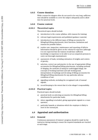 © BSI FEBRUARY 2006 • 65
BS 7121-1:2006
A.8.5 Course duration
While courses for slingers often do not need to be very long, sufficient
time should be available to cover the subject adequately and to allow
time for practical work.
A.8.6 Course content
A.8.6.1 Theoretical topics
Theoretical topics should include:
a) introduction to the course syllabus, with reasons for training;
b) relevant legal requirements and published guidance material;
c) introduction to the different types of lifting accessories for
lifting/load lifting attachments, their functions, limitations and
reasons for possible failure;
d) routine care, inspection, maintenance and reporting of defects.
Information should be given on the criteria for rejection (although
it is not expected that the trainees would have sufficient
knowledge or experience to be able to act as competent persons to
carry out thorough examinations);
e) assessment of loads, including estimation of weights and centres
of gravity;
f) selection, correct use and practice in the use of appropriate lifting
accessories for lifting/load lifting attachments, including methods
of slinging, the methods of rating for multi-legged slings, the
concepts of working load limit and safe working load,
interpretation of markings and de-rating of lifting accessories for
lifting/load lifting attachments for any particular adverse
conditions of use;
g) signalling methods, including the recognized code of manual
signals;
h) record keeping to the extent that it is the slinger’s responsibility.
A.8.6.2 Practical topics
Practical topics should include:
a) practical work on selecting accessories for lifting/load lifting
attachments for particular loads;
b) where signalling is included, giving appropriate signals to a crane
operator;
c) particular hazards or situations which the employee is likely to
meet in the normal job.
A.9 Appraisal and authorization
A.9.1 General
Continuous assessment of trainees’ progress should be made by the
instructor during training to ensure the required standards are reached
at each stage.
Licensed
Copy:
Gaynor
Haywood,
Thames
Water
Utilities
Ltd,
Tue
Aug
01
14:03:35
BST
2006,
Uncontrolled
Copy,
(c)
BSI
 