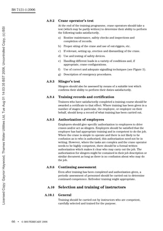 BS 7121-1:2006
66 • © BSI FEBRUARY 2006
A.9.2 Crane operator’s test
At the end of the training programme, crane operators should take a
test (which may be partly written) to determine their ability to perform
the following tasks satisfactorily.
a) Routine maintenance, safety checks and inspections and
completion of records.
b) Proper siting of the crane and use of out-riggers, etc.
c) If relevant, setting up, erection and dismantling of the crane.
d) Use and testing of safety devices.
e) Handling different loads in a variety of conditions and, if
appropriate, crane configurations.
f) Use of correct and adequate signalling techniques (see Figure 3).
g) Description of emergency procedures.
A.9.3 Slinger’s test
Slingers should also be assessed by means of a suitable test which
confirms their ability to perform their duties satisfactorily.
A.9.4 Training records and certification
Trainees who have satisfactorily completed a training course should be
awarded a certificate to that effect. Where training has been given in a
number of stages in particular, the employee, or employer on their
behalf, should keep a record of what training has been carried out.
A.9.5 Authorization of employees
Employers should give specific authorization to employees to drive
cranes and/or act as slingers. Employers should be satisfied that the
employee has had appropriate training and is competent to do the job.
Where the crane is simple to operate and there is not likely to be
confusion as to who is authorized, this authorization need not be in
writing. However, where the tasks are complex and the crane operator
needs to be highly competent, there should be a formal written
authorization which makes it clear who may carry out the job. The
authorization for slingers might be contained in their job description or
similar document as long as there is no confusion about who may do
the job.
A.9.6 Continuing assessment
Even after training has been completed and authorization given, a
periodic assessment of personnel should be carried out to determine
continued competence. Refresher training might appropriate.
A.10 Selection and training of instructors
A.10.1 General
Training should be carried out by instructors who are competent,
carefully selected and trained for the purpose.
Licensed
Copy:
Gaynor
Haywood,
Thames
Water
Utilities
Ltd,
Tue
Aug
01
14:03:35
BST
2006,
Uncontrolled
Copy,
(c)
BSI
 