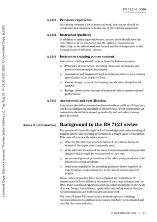 © BSI FEBRUARY 2006 • 67
BS 7121-1:2006
A.10.2 Previous experience
As training contains a lot of practical work, instructors should be
competent and experienced in the use of the relevant equipment.
A.10.3 Instructor qualities
In addition to operating competence, an instructor should have the
motivation to be an instructor and the ability to communicate
effectively, to be able to lead and control and to be responsive to the
varying needs of different trainees.
A.10.4 Instructor training course content
Instructors’ training should cover at least the following topics.
a) Principles of instruction, including classroom techniques and
practice demonstration techniques.
b) Assessment and analysis of work activities in order to set a training
specification in an objective form.
c) Course design, to meet the training specification devised in list
item b).
d) Design, construction and use of practical tests to assess trainees’
performance.
A.10.5 Assessment and certification
Instructors should be assessed and issued with a certificate if they have
reached a satisfactory standard of effectiveness. Their competency as
instructors should be reviewed periodically and refresher training
given if needed.
Annex B (informative) Background to the BS 7121 series
The misuse of cranes through lack of knowledge and understanding of
hazards and/or safe working procedures is a major cause of accidents.
This code of practice therefore aims to:
a) describe the principal characteristics of the various forms of
cranes of the types most commonly used;
b) draw attention to some of the more common hazards and potential
dangers which might be encountered in their use;
c) recommend general precautions to be taken and procedures to be
followed to avoid accidents.
d) implement legislation by providing guidance drawn together by
expert parties on good practice in the use of various types of
cranes.
These codes of practice have been prepared by Committees of
representatives from different branches of the crane industry and the
HSE. Their combined experience and specialist knowledge in the fields
of crane design, manufacture, application and safety ensure that the
recommendations are well founded and practical.
For over 28 years UK experts have worked together codifying
recommendations to address these issues that have been adopted and
used by the crane industry.
Licensed
Copy:
Gaynor
Haywood,
Thames
Water
Utilities
Ltd,
Tue
Aug
01
14:03:35
BST
2006,
Uncontrolled
Copy,
(c)
BSI
 
