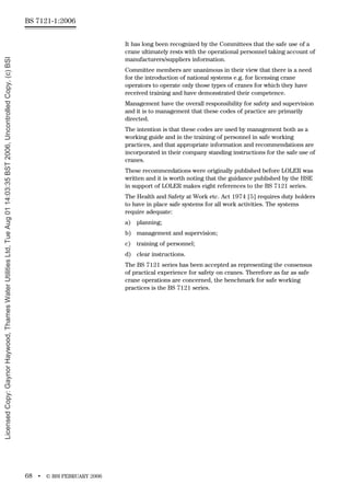 BS 7121-1:2006
68 • © BSI FEBRUARY 2006
It has long been recognized by the Committees that the safe use of a
crane ultimately rests with the operational personnel taking account of
manufacturers/suppliers information.
Committee members are unanimous in their view that there is a need
for the introduction of national systems e.g. for licensing crane
operators to operate only those types of cranes for which they have
received training and have demonstrated their competence.
Management have the overall responsibility for safety and supervision
and it is to management that these codes of practice are primarily
directed.
The intention is that these codes are used by management both as a
working guide and in the training of personnel in safe working
practices, and that appropriate information and recommendations are
incorporated in their company standing instructions for the safe use of
cranes.
These recommendations were originally published before LOLER was
written and it is worth noting that the guidance published by the HSE
in support of LOLER makes eight references to the BS 7121 series.
The Health and Safety at Work etc. Act 1974 [5] requires duty holders
to have in place safe systems for all work activities. The systems
require adequate:
a) planning;
b) management and supervision;
c) training of personnel;
d) clear instructions.
The BS 7121 series has been accepted as representing the consensus
of practical experience for safety on cranes. Therefore as far as safe
crane operations are concerned, the benchmark for safe working
practices is the BS 7121 series.
Licensed
Copy:
Gaynor
Haywood,
Thames
Water
Utilities
Ltd,
Tue
Aug
01
14:03:35
BST
2006,
Uncontrolled
Copy,
(c)
BSI
 