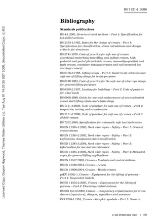 © BSI FEBRUARY 2006 • 69
BS 7121-1:2006
Bibliography
Standards publications
BS 4-1:2005, Structural steel sections – Part 1: Specification for
hot-rolled sections
BS 2573-1:1983, Rules for the design of cranes – Part 1:
Specification for classification, stress calculations and design
criteria for structures
BS 5744:1979, Code of practice for safe use of cranes
(overhead/underhung travelling and goliath cranes, high
pedestal and portal jib dockside cranes, manually-operated and
light cranes, container handling cranes and rail-mounted low
carriage cranes)
BS 6166-3:1988, Lifting slings – Part 3: Guide to the selection and
safe use of lifting slings for multi-purposes
BS 6210:1983, Code of practice for the safe use of wire rope slings
for general lifting purposes
BS 6399-2:1997, Loading for buildings – Part 2: Code of practice
for wind loads
BS 6968:1988, Guide for use and maintenance of non-calibrated
round steel lifting chain and chain slings
BS 7121-2:2003, Code of practice for safe use of cranes – Part 2:
Inspection, testing and examination
BS 7121-3:2000, Code of practice for safe use of cranes – Part 3:
Mobile cranes
BS 7262:1990, Specification for automatic safe load indicators
BS EN 12385-1:2002, Steel wire ropes – Safety – Part 1: General
requirements
BS EN 12385-2:2002, Steel wire ropes – Safety – Part 2:
Definitions, designation and classification
BS EN 12385-3:2004, Steel wire ropes – Safety – Part 3:
Information for use and maintenance
BS EN 12385-4:2002, Steel wire ropes – Safety – Part 4: Stranded
ropes for general lifting applications
BS EN 13557:2003, Cranes – Controls and control stations
BS EN 13586:2004, Cranes – Access
BS EN 13000:2004, Cranes – Mobile cranes
prEN 14502-1, Cranes – Equipment for the lifting of persons –
Part 1: Suspended baskets
BS EN 14502-2:2005, Cranes – Equipment for the lifting of
persons – Part 2: Elevating control stations
BS ISO 15513:2000, Cranes – Competency requirements for crane
drivers (operators), slingers, signallers and assessors
ISO 7296-1:1991, Cranes – Graphic symbols – Part 1: General
Licensed
Copy:
Gaynor
Haywood,
Thames
Water
Utilities
Ltd,
Tue
Aug
01
14:03:35
BST
2006,
Uncontrolled
Copy,
(c)
BSI
 