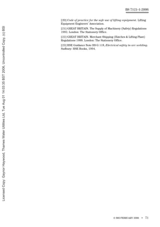 © BSI FEBRUARY 2006 • 71
BS 7121-1:2006
[20] Code of practice for the safe use of lifting equipment. Lifting
Equipment Engineers’ Association.
[21] GREAT BRITAIN. The Supply of Machinery (Safety) Regulations
1992. London: The Stationery Office.
[22] GREAT BRITAIN. Merchant Shipping (Hatches & Lifting Plant)
Regulations 1988. London: The Stationery Office.
[23] HSE Guidance Note HS G 118, Electrical safety in arc welding.
Sudbury: HSE Books, 1994.
Licensed
Copy:
Gaynor
Haywood,
Thames
Water
Utilities
Ltd,
Tue
Aug
01
14:03:35
BST
2006,
Uncontrolled
Copy,
(c)
BSI
 