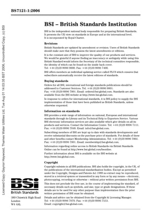 BSI – British Standards Institution
BSI is the independent national body responsible for preparing British Standards.
It presents the UK view on standards in Europe and at the international level.
It is incorporated by Royal Charter.
Revisions
British Standards are updated by amendment or revision. Users of British Standards
should make sure that they possess the latest amendments or editions.
It is the constant aim of BSI to improve the quality of our products and services.
We would be grateful if anyone finding an inaccuracy or ambiguity while using this
British Standard would inform the Secretary of the technical committee responsible,
the identity of which can be found on the inside back cover.
Tel: +44 (0)20 8996 9000. Fax: +44 (0)20 8996 7400.
BSI offers members an individual updating service called PLUS which ensures that
subscribers automatically receive the latest editions of standards.
Buying standards
Orders for all BSI, international and foreign standards publications should be
addressed to Customer Services. Tel: +44 (0)20 8996 9001.
Fax: +44 (0)20 8996 7001. Email: orders@bsi-global.com. Standards are also
available from the BSI website at http://www.bsi-global.com.
In response to orders for international standards, it is BSI policy to supply the BSI
implementation of those that have been published as British Standards, unless
otherwise requested.
Information on standards
BSI provides a wide range of information on national, European and international
standards through its Library and its Technical Help to Exporters Service. Various
BSI electronic information services are also available which give details on all its
products and services. Contact the Information Centre. Tel: +44 (0)20 8996 7111.
Fax: +44 (0)20 8996 7048. Email: info@bsi-global.com.
Subscribing members of BSI are kept up to date with standards developments and
receive substantial discounts on the purchase price of standards. For details of these
and other benefits contact Membership Administration. Tel: +44 (0)20 8996 7002.
Fax: +44 (0)20 8996 7001. Email: membership@bsi-global.com.
Information regarding online access to British Standards via British Standards
Online can be found at http://www.bsi-global.com/bsonline.
Further information about BSI is available on the BSI website at
http://www.bsi-global.com.
Copyright
Copyright subsists in all BSI publications. BSI also holds the copyright, in the UK, of
the publications of the international standardization bodies. Except as permitted
under the Copyright, Designs and Patents Act 1988 no extract may be reproduced,
stored in a retrieval system or transmitted in any form or by any means – electronic,
photocopying, recording or otherwise – without prior written permission from BSI.
This does not preclude the free use, in the course of implementing the standard, of
necessary details such as symbols, and size, type or grade designations. If these
details are to be used for any other purpose than implementation then the prior
written permission of BSI must be obtained.
Details and advice can be obtained from the Copyright & Licensing Manager.
Tel: +44 (0)20 8996 7070. Fax: +44 (0)20 8996 7553.
Email: copyright@bsi-global.com.
BS7121-1:2006
389 Chiswick High Road
London
W4 4AL
Licensed
Copy:
Gaynor
Haywood,
Thames
Water
Utilities
Ltd,
Tue
Aug
01
14:03:35
BST
2006,
Uncontrolled
Copy,
(c)
BSI
 