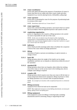 BS 7121-1:2006
2 • © BSI FEBRUARY 2006
3.6 crane coordinator
person who plans and directs the sequence of operations of cranes to
ensure that they do not collide with other cranes, loads and other
equipment (e.g. concrete placing booms, telehandlers, piling rigs)
3.7 crane operator
person who is operating the crane for the purpose of positioning loads
or erection of the crane
NOTE Sometimes referred to as “crane driver”.
3.8 crane supervisor
person who controls the lifting operation, and ensures that it is carried
out in accordance with the appointed person’s safe system of work
3.9 employing organization
person or organization who requires a lifting operation to be carried
out and is responsible for safe use of the crane
NOTE In the case of a hired crane the degree of the employing
organization’s responsibility for the safe use of the crane depends on
whether the crane is being supplied under a crane hire contract or a part
of a contract lift. See Clause 5.
3.10 indicator
device which provides warnings and/or data to facilitate the competent
control of the crane within its design parameters
3.11 lifting
movement of loads or persons necessitating, at a given moment, a
change of level
3.11.1 basic lift
lifting operation where the weight of the load(s) can be simply
established, and there are no hazards or obstructions within the area of
the operation
3.11.2 standard lift
lifting operation where there are hazards, either within the working
area of the crane or on the access route to the working area, but no
multiple crane lifting is required
3.11.3 complex lift
lifting operation which requires more than one crane to lift the load, or
cranes using load enhancement equipment, lifting of persons or when
the lifting operation is at a location with exceptional hazards
NOTE An example of a location with exceptional hazards is a chemical
plant.
3.12 lifting accessory
equipment from which the load can be suspended
NOTE This might also be known as load lifting attachment, accessory for
lifting, lifting tackle and lifting gear.
3.13 lifting equipment
work equipment (crane) for lifting or lowering loads, including
attachments used for anchoring, fixing or supporting the load
Licensed
Copy:
Gaynor
Haywood,
Thames
Water
Utilities
Ltd,
Tue
Aug
01
14:03:35
BST
2006,
Uncontrolled
Copy,
(c)
BSI
 