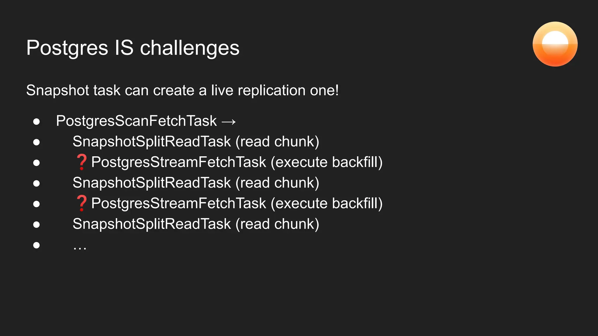 Postgres IS challenges
Snapshot task can create a live replication one!
● PostgresScanFetchTask →
● SnapshotSplitReadTask (read chunk)
● ❓PostgresStreamFetchTask (execute backfill)
● SnapshotSplitReadTask (read chunk)
● ❓PostgresStreamFetchTask (execute backfill)
● SnapshotSplitReadTask (read chunk)
● …
 