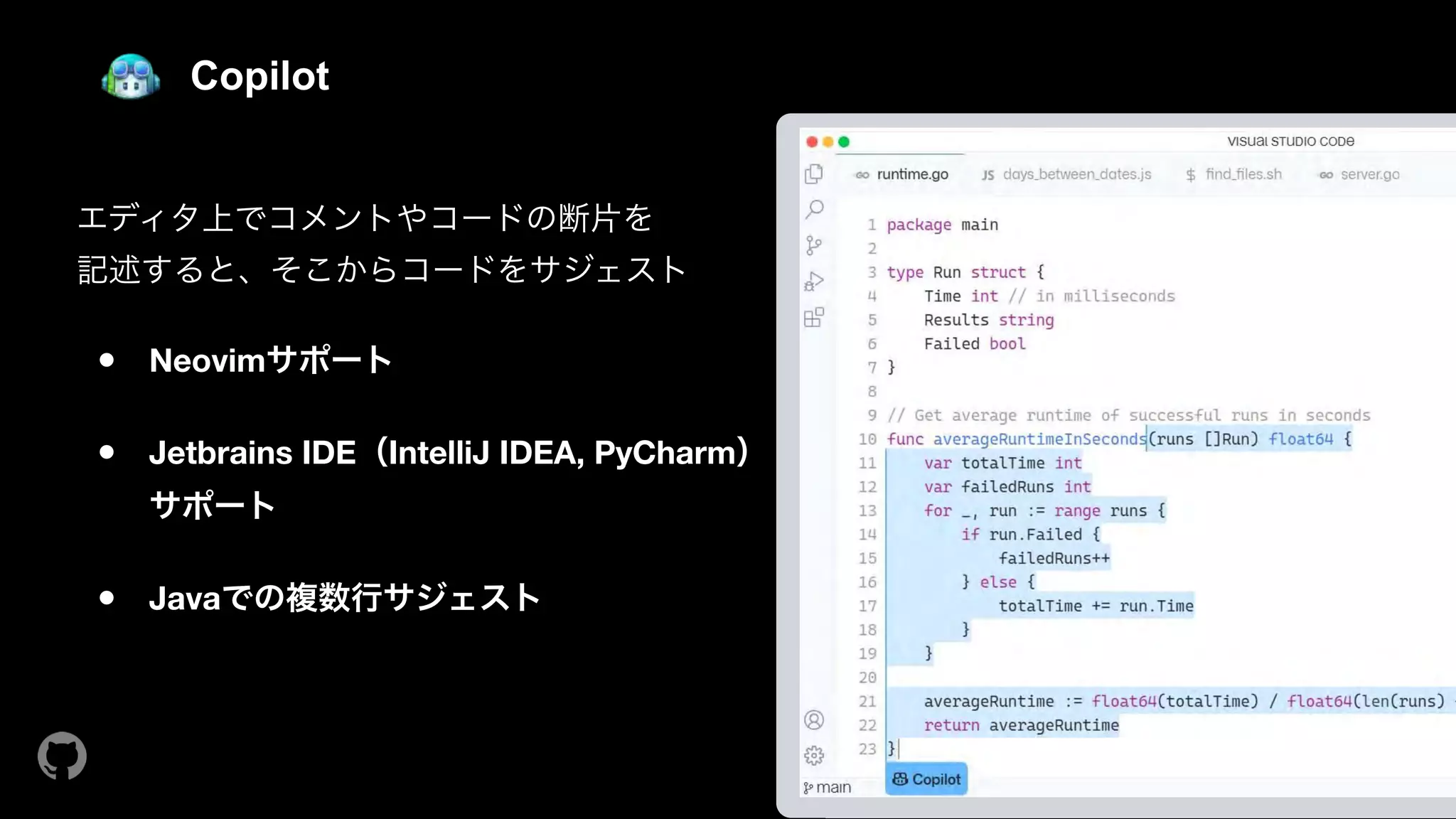 Copilot
エディタ上でコメントやコードの断片を 
記述すると、そこからコードをサジェスト 
● Neovimサポート 
● Jetbrains IDE（IntelliJ IDEA, PyCharm） 
サポート 
● Javaでの複数行サジェスト
 