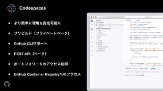 Codespaces
● より簡単に環境を指定可能に 
● プリビルド（プライベートベータ） 
● GitHub CLIサポート 
● REST API（ベータ） 
● ポートフォワードのアクセス制御 
● GitHub Container Registryへのアクセス
 
