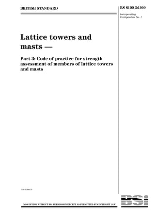 | BS 8100-3:1999
BRITISH STANDARD                                                           |
                                                                           |
                                                                           |
                                                                           | Incorporating
                                                                           |
                                                                           | Corrigendum No. 1
                                                                           |
                                                                           |
                                                                           |
                                                                           |
                                                                           |
                                                                           |
                                                                           |
                                                                           |
                                                                           |
                                                                           |
                                                                           |
Lattice towers and                                                         |
                                                                           |
                                                                           |
                                                                           |
                                                                           |
                                                                           |
masts Ð                                                                    |
                                                                           |
                                                                           |
                                                                           |
                                                                           |
                                                                           |
                                                                           |
                                                                           |
                                                                           |
Part 3: Code of practice for strength                                      |
                                                                           |
                                                                           |
assessment of members of lattice towers                                    |
                                                                           |
                                                                           |
and masts                                                                  |
                                                                           |
                                                                           |
                                                                           |
                                                                           |
                                                                           |
                                                                           |
                                                                           |
                                                                           |
                                                                           |
                                                                           |
                                                                           |
                                                                           |
                                                                           |
                                                                           |
                                                                           |
                                                                           |
                                                                           |
                                                                           |
                                                                           |
                                                                           |
                                                                           |
                                                                           |
                                                                           |
                                                                           |
                                                                           |
                                                                           |
                                                                           |
                                                                           |
                                                                           |
                                                                           |
                                                                           |
                                                                           |
                                                                           |
                                                                           |
                                                                           |
                                                                           |
                                                                           |
                                                                           |
                                                                           |
                                                                           |
                                                                           |
                                                                           |
                                                                           |
                                                                           |
                                                                           |
                                                                           |
                                                                           |
                                                                           |
                                                                           |
                                                                           |
                                                                           |
                                                                           |
                                                                           |
                                                                           |
                                                                           |
                                                                           |
                                                                           |
                                                                           |
                                                                           |
                                                                           |
                                                                           |
                                                                           |
                                                                           |
                                                                           |
                                                                           |
                                                                           |
                                                                           |
                                                                           |
                                                                           |
                                                                           |
                                                                           |
                                                                           |
                                                                           |
                                                                           |
                                                                           |
                                                                           |
ICS 91.080.10                                                              |
                                                                           |
                                                                           |
                                                                           |
                                                                           |
                                                                           |
                                                                           |
                                                                           |
                                                                           |
  NO COPYING WITHOUT BSI PERMISSION EXCEPT AS PERMITTED BY COPYRIGHT LAW
                                                                           |
                                                                           |
                                                                           |
                                                                           |
 