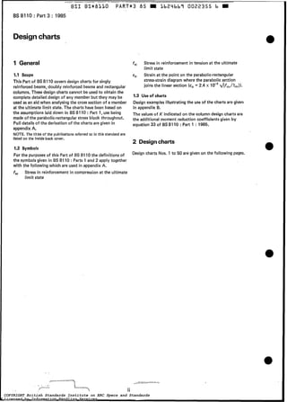 __-___ s_ -~ -
BSI BS*BLLO PART*3 85 a Lb2Libb7 0022355 b W
1 BS 8110 : Part 3 : 1985
Designcharts
I 1 General
1.1 Scope
This Part of BS 8110 covers design charts for singly
reinforcedbeams, doubly reinforcedbeams and rectangular
columns. These design charts cannot be used to obtain the
completedetailed design of any member but they may be
used as an aid when analysing the cross section of a member
at the ultimate limit state. The charts have been based on
the assumptions laid down in BS 8110 : Part 1, use being
made of the parabolic-rectangularstress block throughout.
Full details of the derivation of the charts are given in
appendix A.
NOTE. The titles of the publications referred to in this standard are
listed on the inside back cover.
1.2 Symbols
For the purposes of this Part of BS 8110 the definitions of
the symbols given in BS 8110 : Parts 1 and 2 apply together
with the following which are used in appendix A.
f% Stress in reinforcement in compression a t the ultimate
limit state
fst
E,
Stress in reinforcement in tension at the ultimate
limit state
Strain a t the point on the parabolic-rectangular
stress-straindiagram where the parabolic section
joins the linear section (e, = 2.4 x ~{fcul*lm)).
1.3 Use of charts
Design examples illustrating the use of the charts are given
in appendix B.
The values of K indicated on the column design charts are
the additional moment reduction coefficients given by
equation 33 of BS 8110 :Part 1 : 1985.
2 Designcharts
Design charts Nos. 1 to 50 are given on the following pages.
COPYRIGHT British Standards Institute on ERC Specs and Standards
Licensed by Information Handling Services
COPYRIGHT British Standards Institute on ERC Specs and Standards
Licensed by Information Handling Services
 